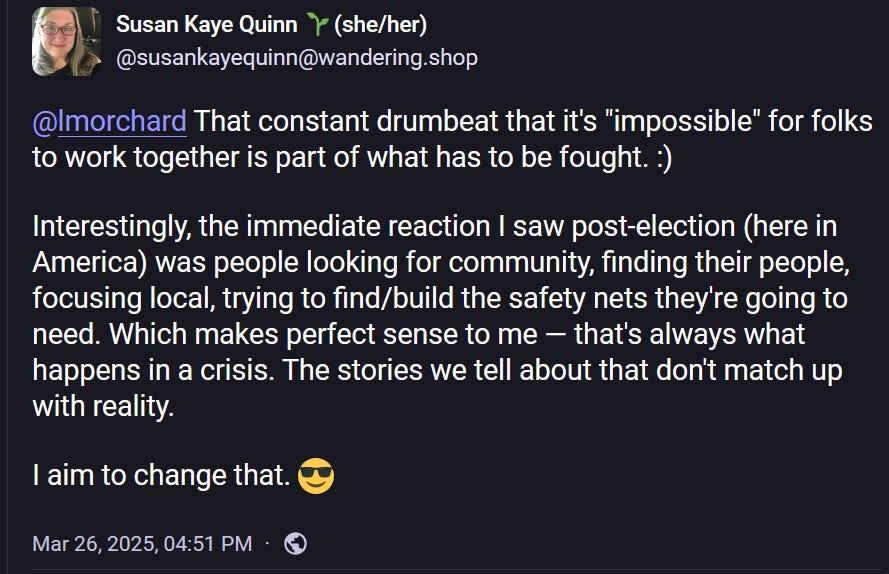 Sue is Writing Solarpunk 🌞🌱 @susankayequinn@wandering.shop @lmorchard That constant drumbeat that it's "impossible" for folks to work together is part of what has to be fought. :) Interestingly, the immediate reaction I saw post-election (here in America) was people looking for community, finding their people, focusing local, trying to find/build the safety nets they're going to need. Which makes perfect sense to me — that's always what happens in a crisis. The stories we tell about that don't match up with reality. I aim to change that. 😎 Mar 26, 2025, 04:51 PM Sue is Writing Solarpunk 🌞🌱 @susankayequinn@wandering.shop @lmorchard That constant drumbeat that it's "impossible" for folks to work together is part of what has to be fought. :) Interestingly, the immediate reaction I saw post-election (here in America) was people looking for community, finding their people, focusing local, trying to find/build the safety nets they're going to need. Which makes perfect sense to me — that's always what happens in a crisis. The stories we tell about that don't match up with reality. I aim to change that. 😎 Mar 26, 2025, 04:51 PM
