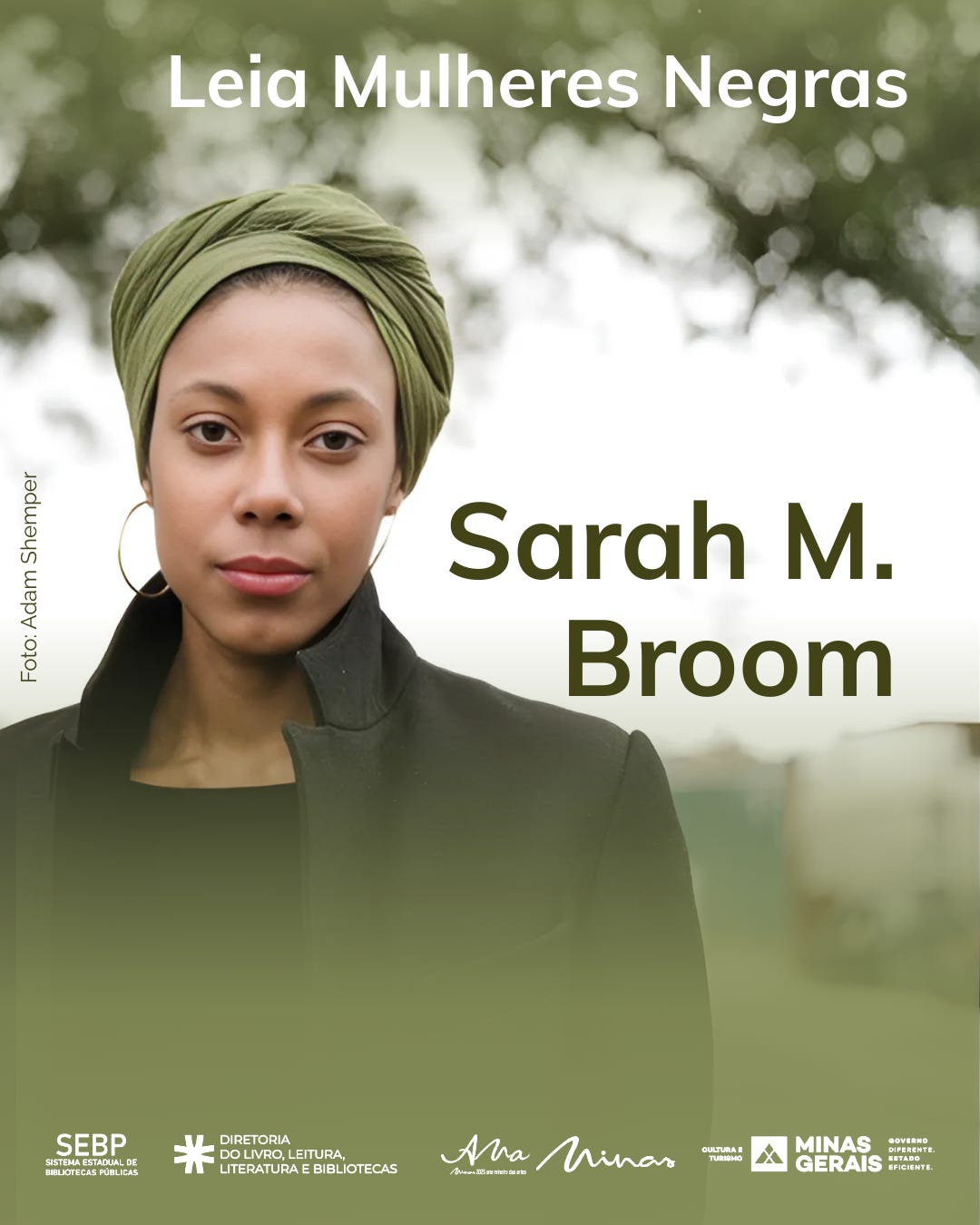 #descrevemospravocê  Card da campanha “Leia Mulheres Negras” com destaque para a escritora Sarah M. Broom. A imagem é uma fotografia em primeiro plano da autora, que ocupa quase toda a área do card. Sarah tem pele morena clara, usa um turbante verde claro cobrindo todo o cabelo, brincos de argola dourados e está vestida com uma blusa preta e casaco escuro de gola alta. Ela olha diretamente para a câmera, com expressão serena. O fundo está desfocado, com árvores e céu claro ao fundo, em tons esverdeados.  Na parte superior do card, em letras brancas, está o título da campanha: Leia Mulheres Negras. O nome Sarah M. Broom aparece em destaque no lado direito, em letras grandes e verde-escuras. No canto inferior esquerdo está o crédito da fotografia: Foto: Adam Shemper.  Na base da imagem estão os logotipos das instituições apoiadoras, todos alinhados horizontalmente: SEBP (Sistema Estadual de Bibliotecas Públicas), Diretoria do Livro, Leitura, Literatura e Bibliotecas, o programa Minas Literária “Ana Marias”, a Secretaria de Cultura e Turismo, e o Governo de Minas Gerais, com o lema “Governo diferente. Estado eficiente.”  A composição é sóbria e elegante, com foco na valorização da escritora e no incentivo à leitura de autoras negras.