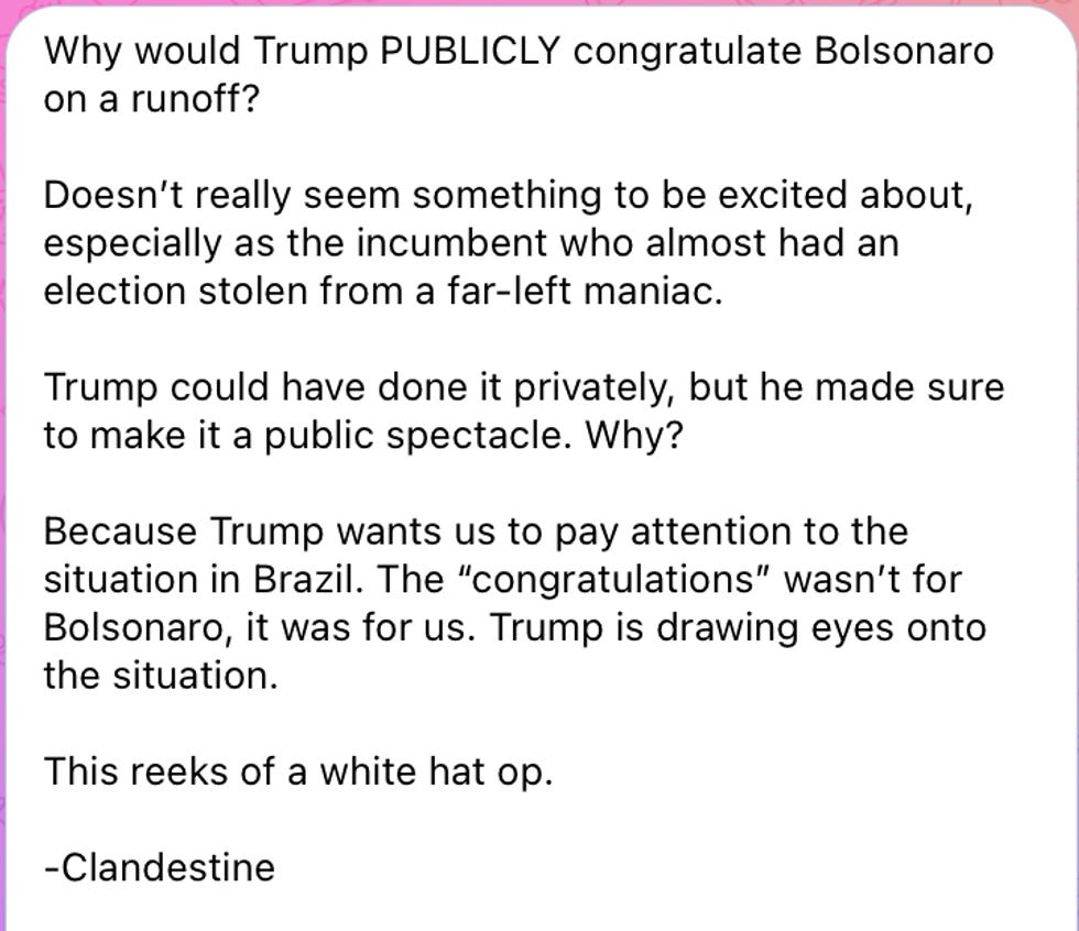 Why would Trump PUBLICLY congratulate Bolsonaro on a runoff? Doesn't really seem something to be excited about, especially as the incumbent who almost had an election stolen from a far-left maniac. Trump could have done it privately, but he made sure to make it a public spectacle. Why? Because Trump wants us to pay attention to the situation in Brazil. The \u201ccongratulations\u201d wasn\u2019t for Bolsonaro, it was for us. Trump is drawing eyes onto the situation. This reeks of a white hat op. -Clandestine Why would Trump PUBLICLY congratulate Bolsonaro on a runoff? Doesn't really seem something to be excited about, especially as the incumbent who almost had an election stolen from a far-left maniac. Trump could have done it privately, but he made sure to make it a public spectacle. Why? Because Trump wants us to pay attention to the situation in Brazil. The \u201ccongratulations\u201d wasn\u2019t for Bolsonaro, it was for us. Trump is drawing eyes onto the situation. This reeks of a white hat op. -Clandestine