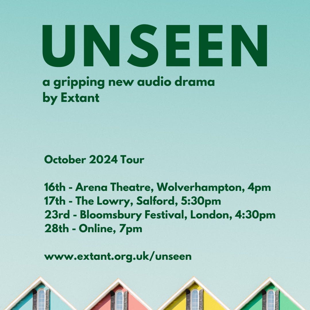 : A square poster with a light blue background containing bold dark green text, the headline reads ‘Unseen’. Underneath the title in smaller text, reads ‘a gripping new audio drama by Extant’. Below this green text which highlights the key tour dates, locations and the Extant URL link. At the bottom of the poster are a row of 4 pitched rooftops in a line. The houses are painted blue, pink, yellow and green. : A square poster with a light blue background containing bold dark green text, the headline reads ‘Unseen’. Underneath the title in smaller text, reads ‘a gripping new audio drama by Extant’. Below this green text which highlights the key tour dates, locations and the Extant URL link. At the bottom of the poster are a row of 4 pitched rooftops in a line. The houses are painted blue, pink, yellow and green.