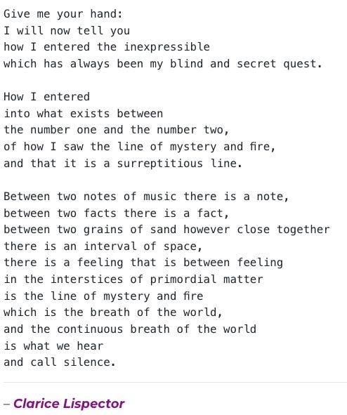 English ALT Text: "Poem by Clarice Lispector: 'Give me your hand: I will now tell you how I entered the inexpressible which has always been my blind and secret quest. How I entered into what exists between the number one and the number two, of how I saw the line of mystery and fire, and that it is a surreptitious line. Between two notes of music there is a note, between two facts there is a fact, between two grains of sand however close together there is an interval of space, there is a feeling that is between feeling in the interstices of primordial matter is the line of mystery and fire which is the breath of the world, and the continuous breath of the world is what we hear and call silence.'" Portuguese ALT Text: "Poema de Clarice Lispector: 'Dá-me a tua mão: vou agora te dizer como entrei no inexprimível que foi sempre a minha busca cega e secreta. Como entrei naquilo que existe entre o número um e o número dois, como vi a linha de mistério e fogo, e que é linha sub-reptícia. Entre duas notas de música existe uma nota, entre dois factos existe um facto, entre dois grãos de areia por mais juntos que estejam existe um intervalo de espaço, existe um sentir que é entre o sentir — nos interstícios da matéria primordial está a linha de mistério e fogo que é a respiração do mundo, e a respiração contínua do mundo é aquilo que ouvimos e chamamos de silêncio.'" English ALT Text: "Poem by Clarice Lispector: 'Give me your hand: I will now tell you how I entered the inexpressible which has always been my blind and secret quest. How I entered into what exists between the number one and the number two, of how I saw the line of mystery and fire, and that it is a surreptitious line. Between two notes of music there is a note, between two facts there is a fact, between two grains of sand however close together there is an interval of space, there is a feeling that is between feeling in the interstices of primordial matter is the line of mystery and fire which is the breath of the world, and the continuous breath of the world is what we hear and call silence.'" Portuguese ALT Text: "Poema de Clarice Lispector: 'Dá-me a tua mão: vou agora te dizer como entrei no inexprimível que foi sempre a minha busca cega e secreta. Como entrei naquilo que existe entre o número um e o número dois, como vi a linha de mistério e fogo, e que é linha sub-reptícia. Entre duas notas de música existe uma nota, entre dois factos existe um facto, entre dois grãos de areia por mais juntos que estejam existe um intervalo de espaço, existe um sentir que é entre o sentir — nos interstícios da matéria primordial está a linha de mistério e fogo que é a respiração do mundo, e a respiração contínua do mundo é aquilo que ouvimos e chamamos de silêncio.'"