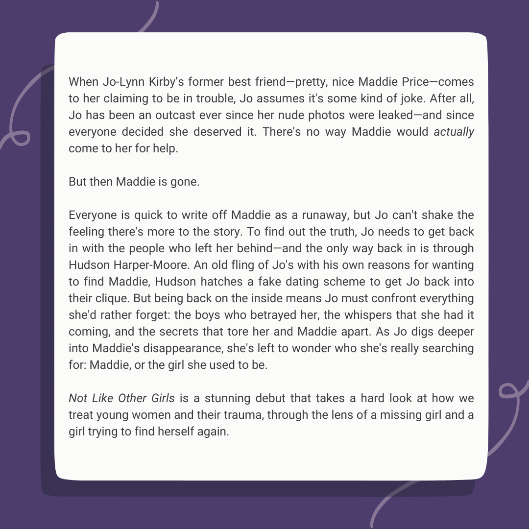 When Jo-Lynn Kirby 's former best friend-pretty, nice Maddie Price-comes to her claiming to be in trouble, Jo assumes it's some kind of joke. After all, Jo has been an outcast ever since her nude photos were leaked-and since everyone decided she deserved it. There's no way Maddie would actually come to her for help.  But then Maddie is gone.  Everyone is quick to write off Maddie as a runaway, but Jo can't shake the feeling there's more to the story. To find out the truth, Jo needs to get back in with the people who left her behind-and the only way back in is through Hudson Harper-Moore. An old fling of Jo's with his own reasons for wanting to find Maddie, Hudson hatches a fake dating scheme to get Jo back into their clique. But being back on the inside means Jo must confront everything she'd rather forget: the boys who betrayed her, the whispers that she had it coming, and the secrets that tore her and Maddie apart. As Jo digs deeper into Maddie's disappearance, she's left to wonder who she's really searching for: Maddie, or the girl she used to be.  Not Like Other Girls is a stunning debut that takes a hard look at how we treat young women and their trauma, through the lens of a missing girl and a girl trying to find herself again.