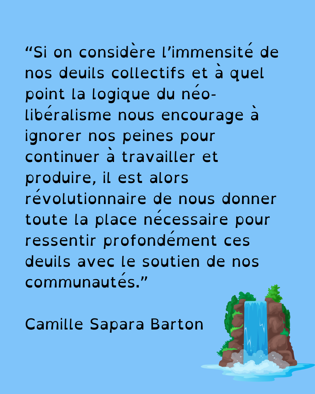 “Si on considère l’immensité de nos deuils en ce moment, et à quel point la logique du néo-libéralisme nous encourage à ignorer nos peines pour continuer à travailler et à produire, alors il est révolutionnaire de nous donner toute la place nécessaire pour ressentir profondément ces deuils en présence de nos communautés.” Camille Sapara Barton