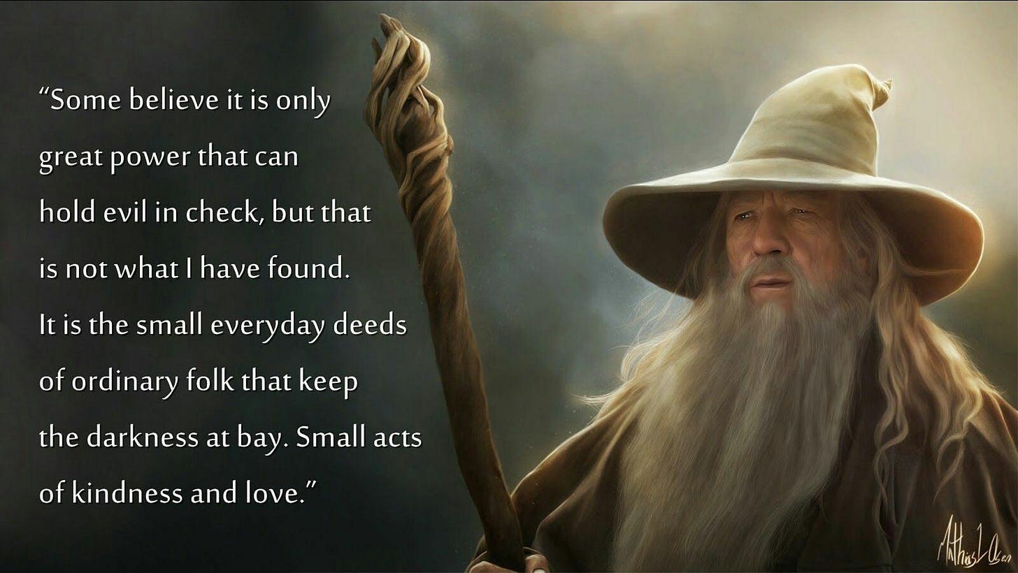Some believe it is only great power that can hold evil in check, but that  is not what I have found. It is the small everyday deeds of ordinary folk  that keep