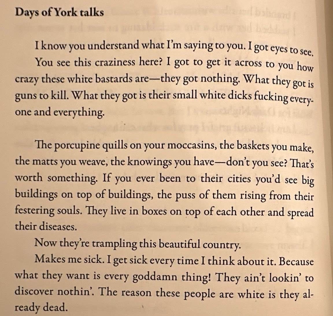 Days of York talks  I know you understand what I’m saying to you. I got eyes to see.You see this craziness here? I got to get it across to you how crazy these white bastards are—they got nothing. What they got is guns to kill. What they got is their small white dicks fucking everyone and everything.  The porcupine quills on your moccasins, the baskets you make, the matts you weave, the knowings you have—don't you see? That's worth something. If you ever been to their cities you'd see big buildings on top of buildings, the puss of them rising from their festering souls. They live in boxes on top of each other and spread their diseases.  Now they re trampling this beautiful country.  Makes me sick. I get sick every time I think about it. Because what they want is every goddamn thing! They ain't lookin' to discover nothin'. The reason these people are white is they already dead.