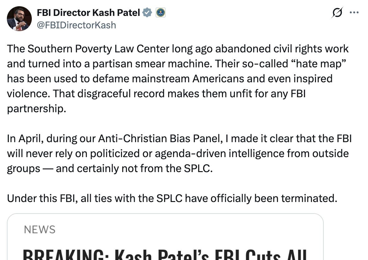 The Southern Poverty Law Center long ago abandoned civil rights work and turned into a partisan smear machine. Their so-called “hate map” has been used to defame mainstream Americans and even inspired violence. That disgraceful record makes them unfit for any FBI partnership.  In April, during our Anti-Christian Bias Panel, I made it clear that the FBI will never rely on politicized or agenda-driven intelligence from outside groups — and certainly not from the SPLC.  Under this FBI, all ties with the SPLC have officially been terminated.
