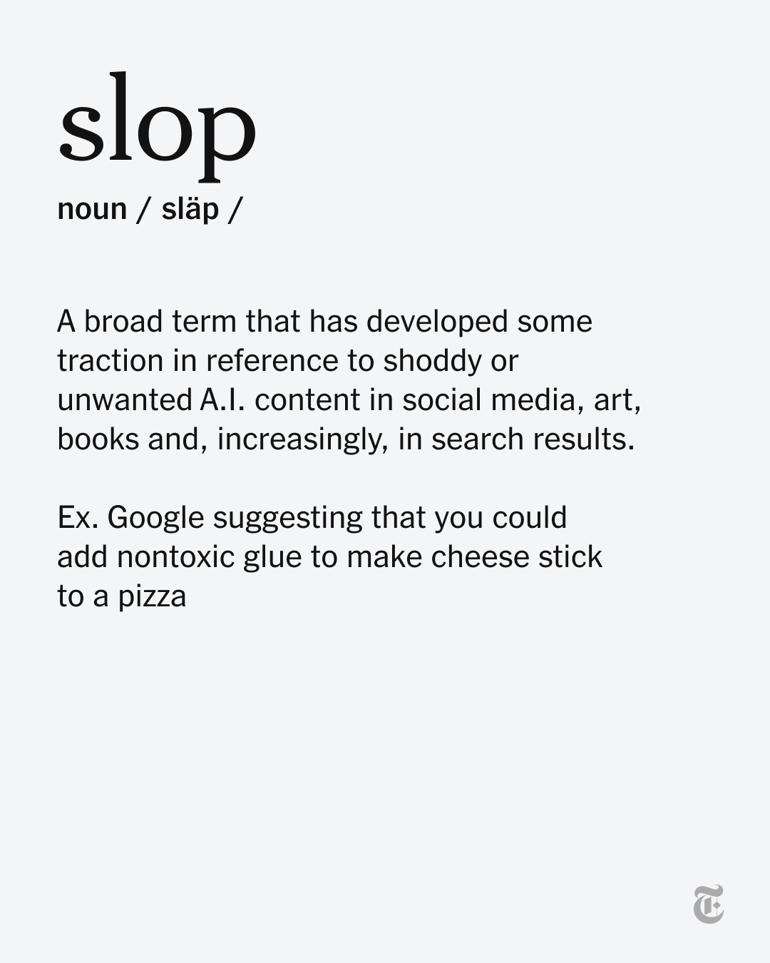 A definition for “slop” (noun). “A broad term that has developed some traction in reference to shoddy or unwanted A.l. content in social media, art, books and, increasingly, in search results. Ex. Google suggesting that you could add nontoxic glue to make cheese stick to a pizza.” A definition for “slop” (noun). “A broad term that has developed some traction in reference to shoddy or unwanted A.l. content in social media, art, books and, increasingly, in search results. Ex. Google suggesting that you could add nontoxic glue to make cheese stick to a pizza.”
