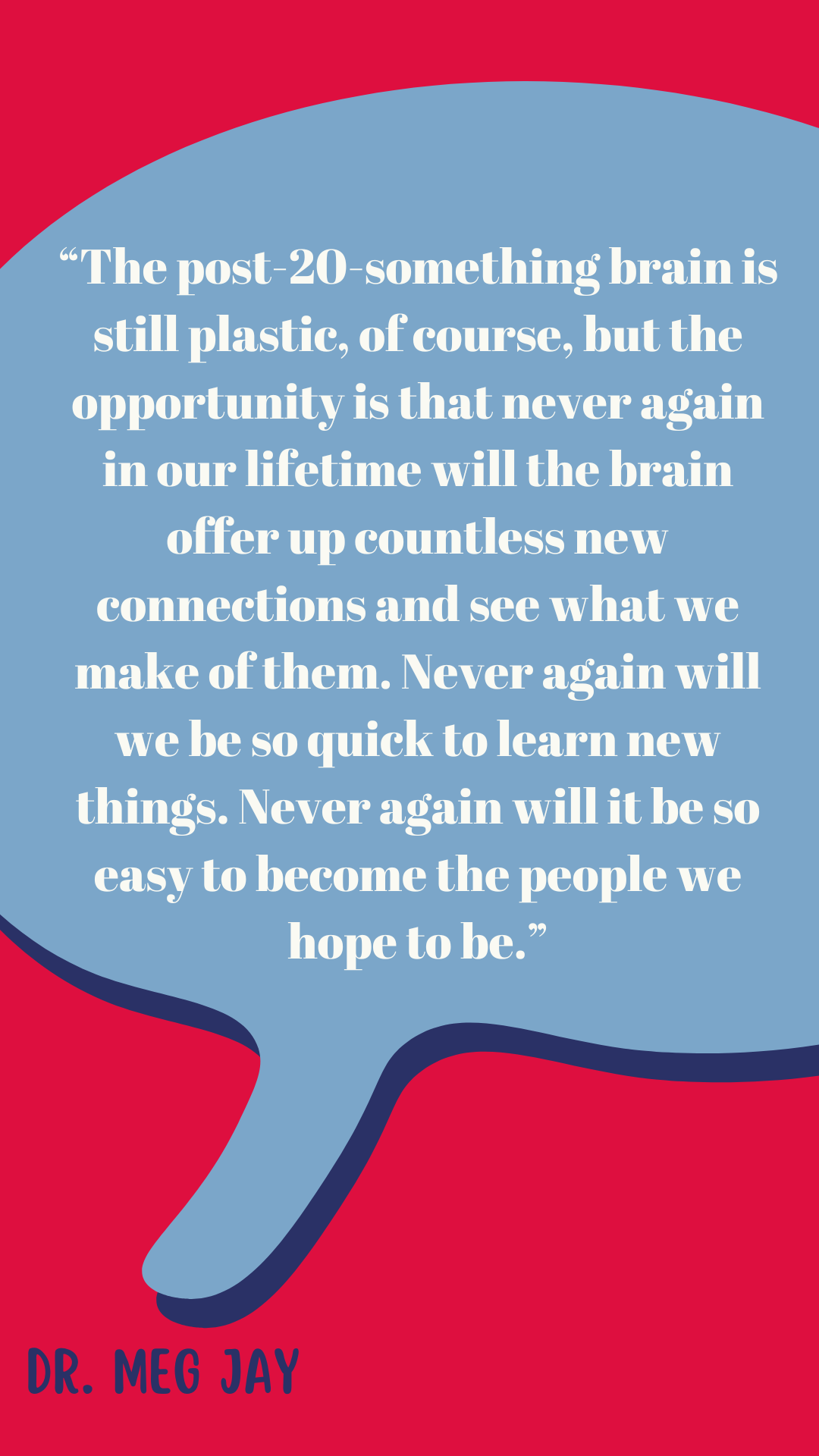 “The post-20-something brain is still plastic, of course, but the opportunity is that never again in our lifetime will the brain offer up countless new connections and see what we make of them. Never again will we be so quick to learn new things. Never again will it be so easy to become the people we hope to be,” said Dr. Meg Jay.