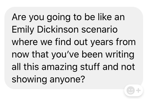 Screenshot of a text reading: Are you going to be like an Emily Dickinson scenario where we find out years from now that you've been writing all this amazing stuff and not showing anyone? Screenshot of a text reading: Are you going to be like an Emily Dickinson scenario where we find out years from now that you've been writing all this amazing stuff and not showing anyone?