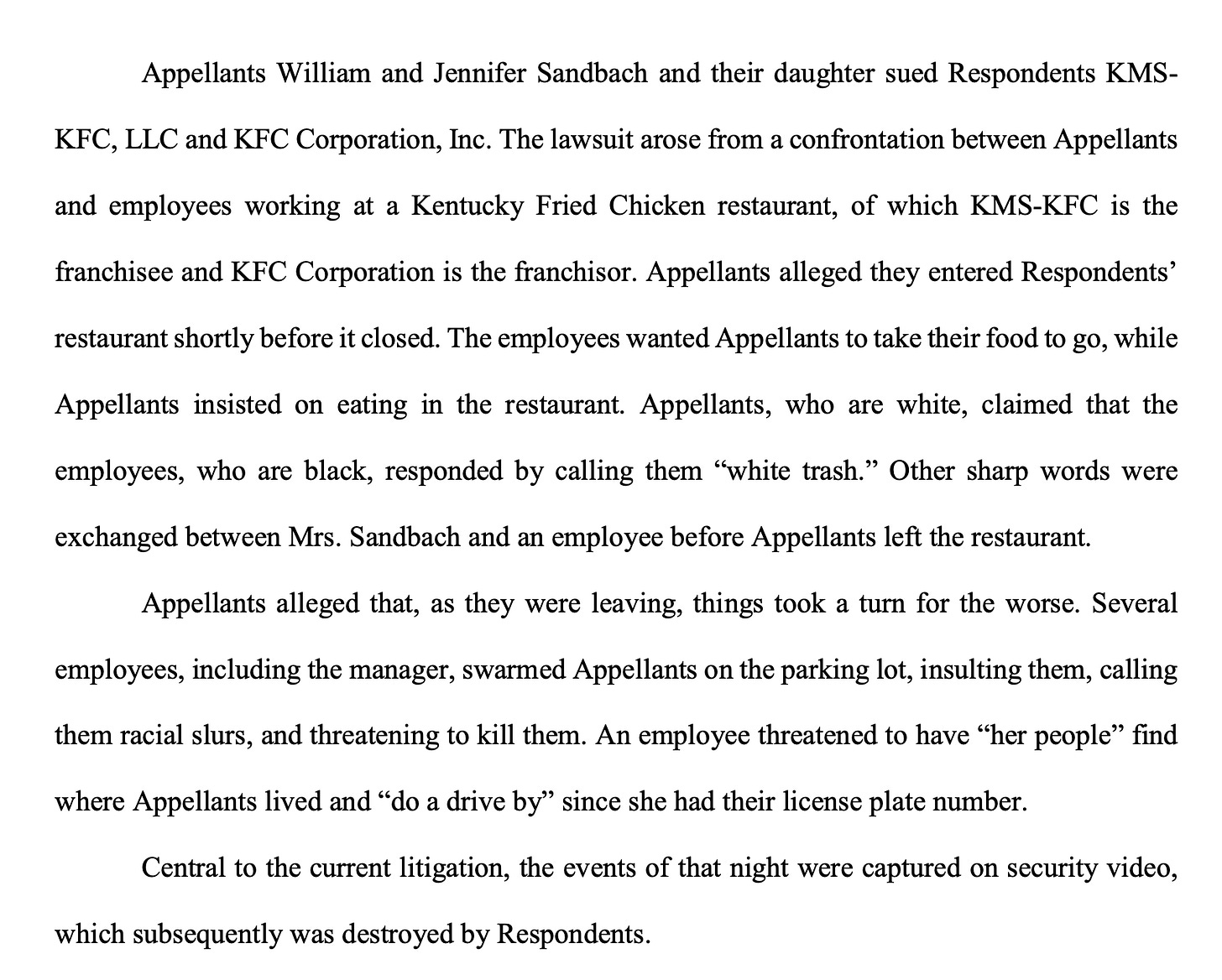 Appellants William and Jennifer Sandbach and their daughter sued Respondents KMS- KFC, LLC and KFC Corporation, Inc. The lawsuit arose from a confrontation between Appellants and employees working at a Kentucky Fried Chicken restaurant, of which KMS-KFC is the franchisee and KFC Corporation is the franchisor. Appellants alleged they entered Respondents’ restaurant shortly before it closed. The employees wanted Appellants to take their food to go, while Appellants insisted on eating in the restaurant. Appellants, who are white, claimed that the employees, who are black, responded by calling them “white trash.” Other sharp words were exchanged between Mrs. Sandbach and an employee before Appellants left the restaurant. Appellants alleged that, as they were leaving, things took a turn for the worse. Several employees, including the manager, swarmed Appellants on the parking lot, insulting them, calling them racial slurs, and threatening to kill them. An employee threatened to have “her people” find where Appellants lived and “do a drive by” since she had their license plate number. Central to the current litigation, the events of that night were captured on security video, which subsequently was destroyed by Respondents
