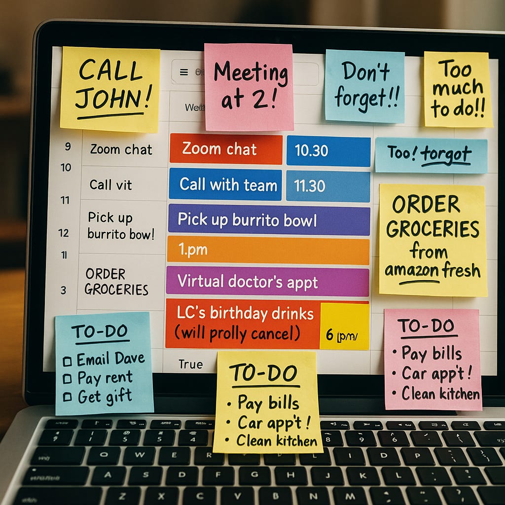 A zoomed-in photo of a laptop screen displaying a fully booked Google Calendar, with events like “Zoom chat,” “Call with team,” “Virtual doctor’s appt,” and “LC’s birthday drinks (will prolly cancel).” The screen is surrounded by colorful sticky notes with handwritten to-do lists and exclamations like “CALL JOHN!”, “Too much to do!!”, and “Pay bills, clean kitchen.” The image evokes overwhelm and anxiety from an overloaded schedule meant to represent self-care routines. A zoomed-in photo of a laptop screen displaying a fully booked Google Calendar, with events like “Zoom chat,” “Call with team,” “Virtual doctor’s appt,” and “LC’s birthday drinks (will prolly cancel).” The screen is surrounded by colorful sticky notes with handwritten to-do lists and exclamations like “CALL JOHN!”, “Too much to do!!”, and “Pay bills, clean kitchen.” The image evokes overwhelm and anxiety from an overloaded schedule meant to represent self-care routines.
