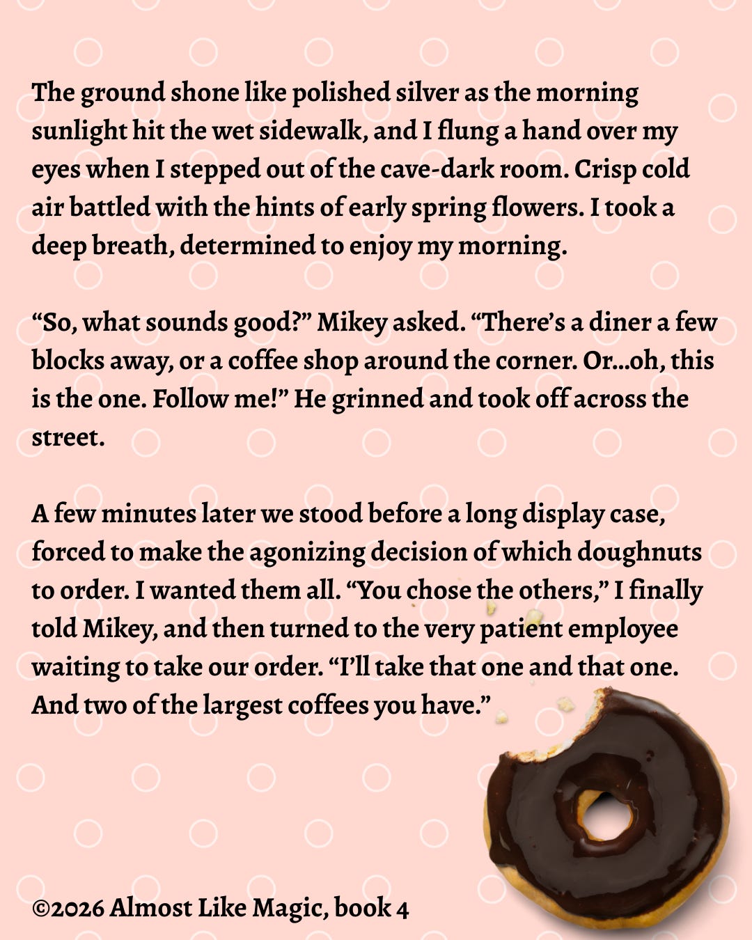 Image is a book snippet graphic. The background is a salmon pink and has thin white circles all over it. In the lower right is a chocolate frosted yeast doughnut with a large bite missing from it. The snippet is in bold black serif font and reads:   The ground shone like polished silver as the morning sunlight hit the wet sidewalk, and I flung a hand over my eyes when I stepped out of the cave-dark room. Crisp cold air battled with the hints of early spring flowers. I took a deep breath, determined to enjoy my morning. “So, what sounds good?” Mikey asked. “There’s a diner a few blocks away, or a coffee shop around the corner. Or…oh, this is the one. Follow me!” He grinned and took off across the street. A few minutes later we stood before a long display case, forced to make the agonizing decision of which doughnuts to order. I wanted them all. “You chose the others,” I finally told Mikey, and then turned to the very patient employee waiting to take our order. “I’ll take that one and that one. And two of the largest coffees you have.”  ©2026 Almost Like Magic, book 4