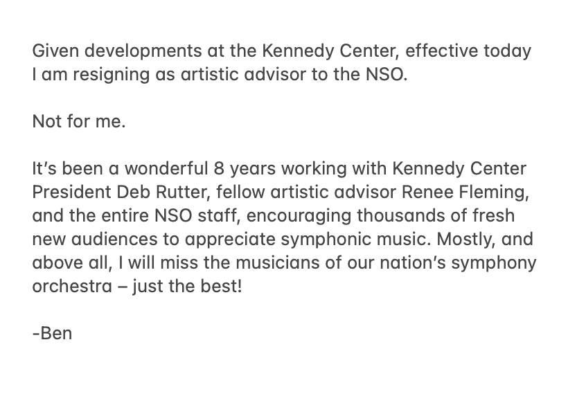 May be an image of text that says 'Given developments at the the Kennedy Center, effective today I am resigning as artistic advisor to the NSO. Not for me. It's been α wonderful 8 years working with Kennedy Center President Deb Rutter, fellow artistic advisor Renee Fleming, and the entire NSO staff, encouraging thousands of fresh new audiences to appreciate symphonic music. Mostly, and above all, I will miss the musicians of our nation's symphony orchestra -just the best! -Ben'