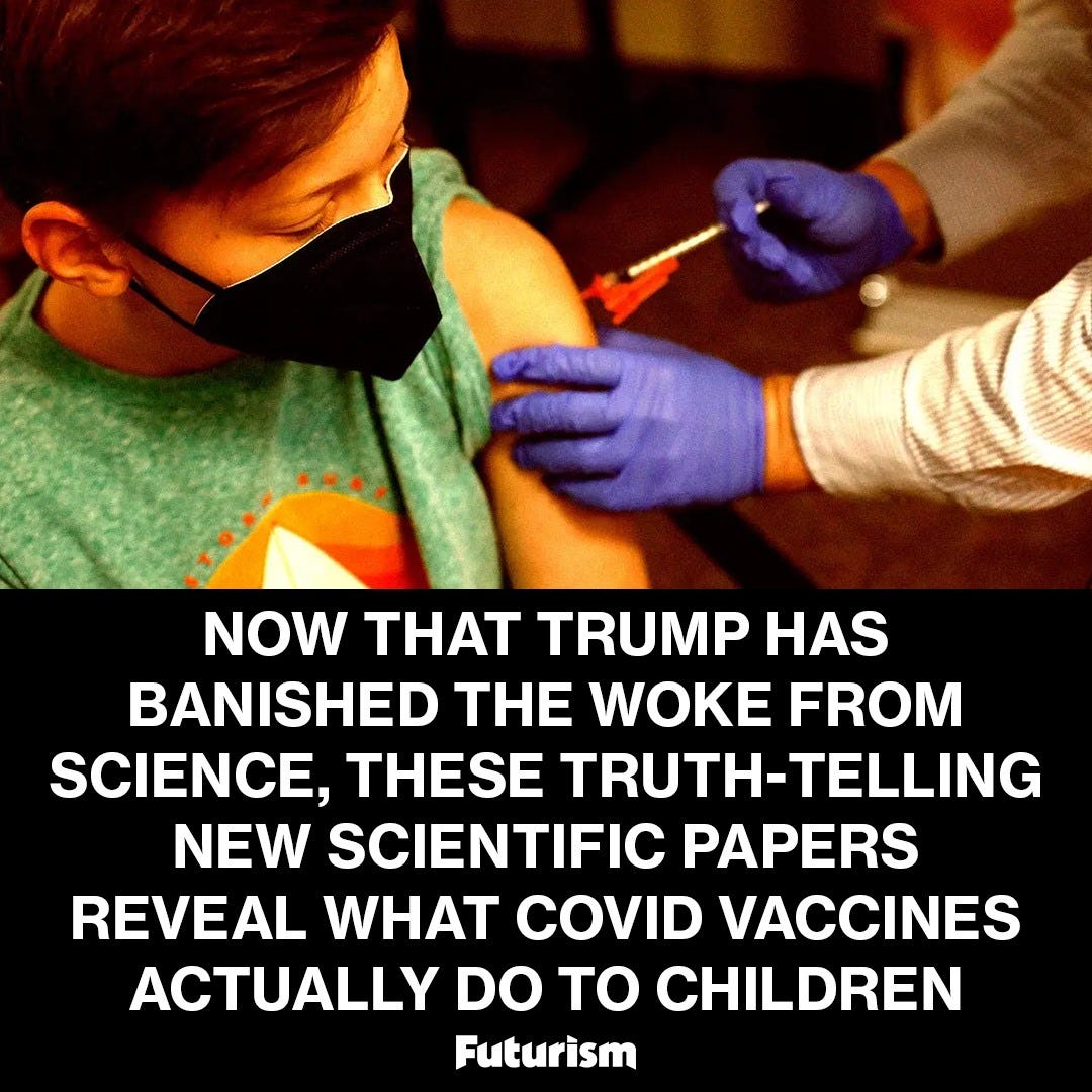 May be an image of 1 person and text that says 'NOW THT THAT TRUMP HAS BANISHED THE WOKE FROM FROM SCIENCE, THESE TRUTH TRUTH-TELLING TELLING NEW SCIENTIFIC PAPERS REVEAL WHAT COVID VACCINES ACTUALLY DO tO CHILDREN Futurism'