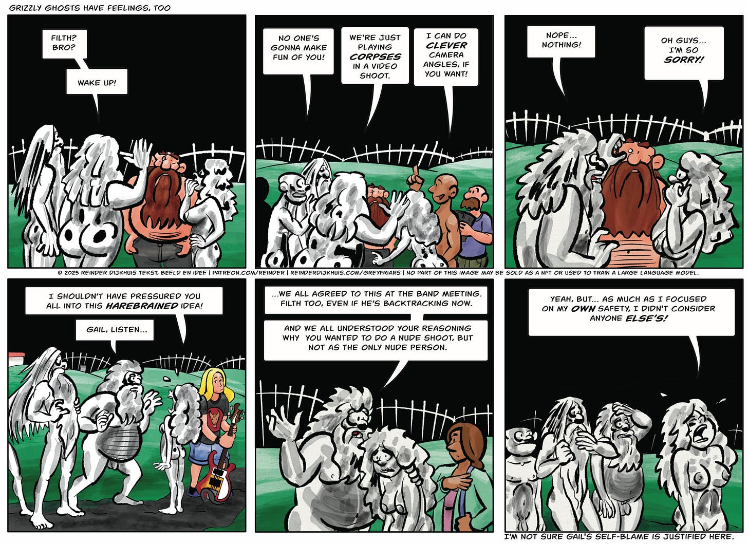 Panel 1. Oozer: Filth? Bro? Wake up!  Panel 2. Tag: No one’s gonna make fun of you! Oozer: We’re just playing corpses in a video shoot. Larry the Cameraman: I can do clever camera angles, if you want!  Panel 3. Oozer: Nope… nothing! Gail: Oh guys… I’m so sorry!  Panel 4. Gail: I shouldn’t have pressured you all into this harebrained idea! Oozer: Gail, listen…  Panel 5. Oozer: …We all agreed to this at the band meeting. Filth too, even if he’s backtracking now. And we all understood your reasoning why  you wanted to do a nude shoot, but not as the only nude person.  Panel 6. Gail: Yeah, but… as much as I focused on my own safety, I didn't consider anyone else’s! Panel 1. Oozer: Filth? Bro? Wake up!  Panel 2. Tag: No one’s gonna make fun of you! Oozer: We’re just playing corpses in a video shoot. Larry the Cameraman: I can do clever camera angles, if you want!  Panel 3. Oozer: Nope… nothing! Gail: Oh guys… I’m so sorry!  Panel 4. Gail: I shouldn’t have pressured you all into this harebrained idea! Oozer: Gail, listen…  Panel 5. Oozer: …We all agreed to this at the band meeting. Filth too, even if he’s backtracking now. And we all understood your reasoning why  you wanted to do a nude shoot, but not as the only nude person.  Panel 6. Gail: Yeah, but… as much as I focused on my own safety, I didn't consider anyone else’s!