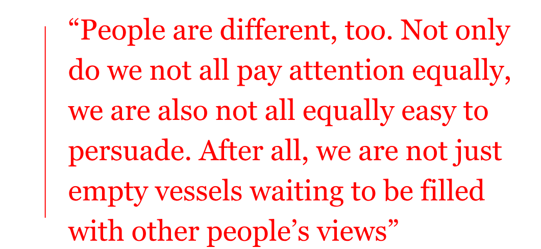 The pull quote reads: “People are different, too. Not only do we not all pay attention equally, we are also not all equally easy to persuade. After all, we are not just empty vessels waiting to be filled with other people’s views” The pull quote reads: “People are different, too. Not only do we not all pay attention equally, we are also not all equally easy to persuade. After all, we are not just empty vessels waiting to be filled with other people’s views”