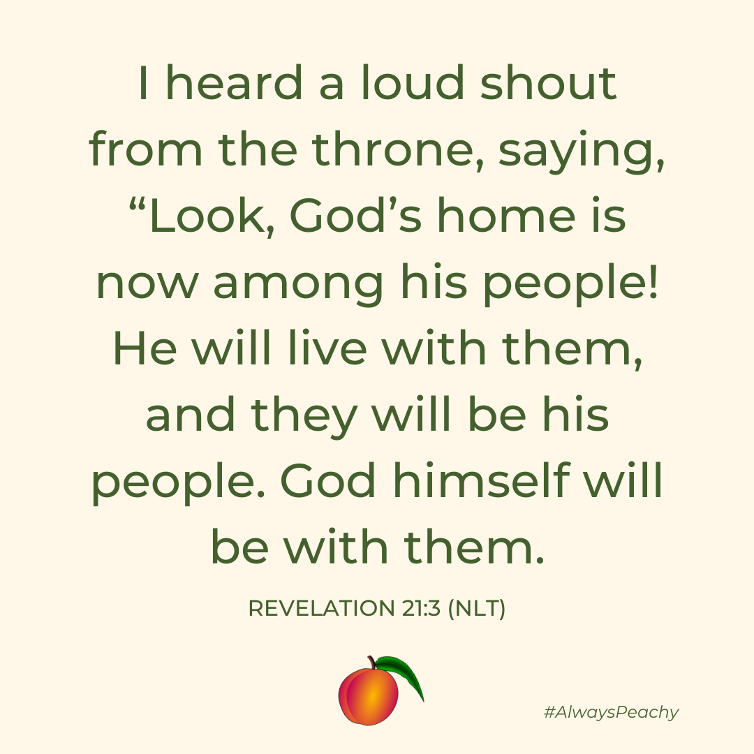 I heard a loud shout from the throne, saying, “Look, God’s home is now among his people! He will live with them, and they will be his people. God himself will be with them.”