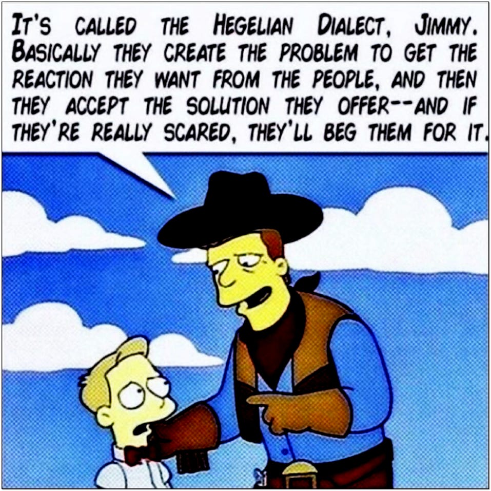 Troy Mclure from simpsons: it's called the Hegelian Dialectic, Jimmy. Basically they careate the problem to get the reaction they want from the people, and then they accept the solution they offer - and if they're really scared, they'll beg them for it