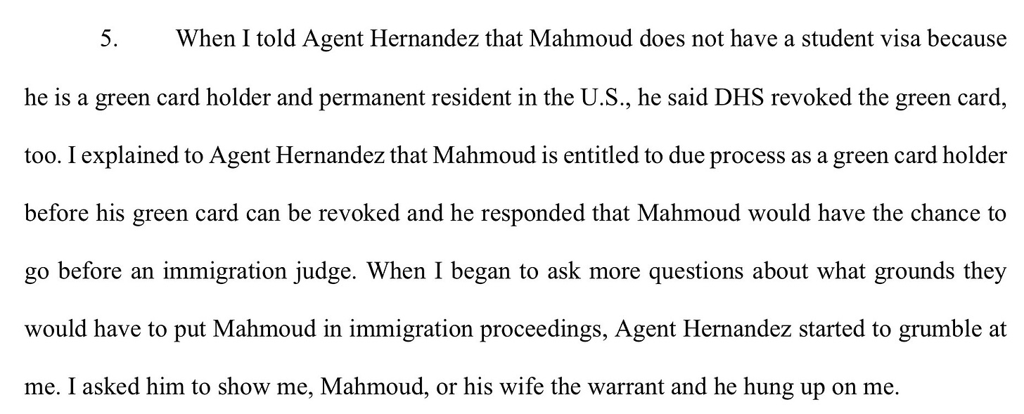 "When I told Agent Hernandez that Mahmoud does not have a student visa becausehe is a green card holder and permanent resident in the U.S., he said DHS revoked the green card,too. I explained to Agent Hernandez that Mahmoud is entitled to due process as a green card holderbefore his green card can be revoked and he responded that Mahmoud would have the chance togo before an immigration judge. When I began to ask more questions about what grounds theywould have to put Mahmoud in immigration proceedings, Agent Hernandez started to grumble atme. I asked him to show me, Mahmoud, or his wife the warrant and he hung up on me."