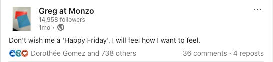 A satirical LinkedIn post from the fictional “Greg at Monzo” account. The post reads: “Don’t wish me a ‘Happy Friday’. I will feel how I want to feel.” The post has over 700 reactions, 36 comments, and 4 reposts A satirical LinkedIn post from the fictional “Greg at Monzo” account. The post reads: “Don’t wish me a ‘Happy Friday’. I will feel how I want to feel.” The post has over 700 reactions, 36 comments, and 4 reposts