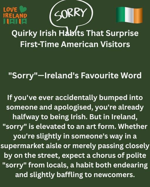 May be an image of text that says "LOVE IRELAND 日肉肉 SORRY Quirky Irish Habits That Surprise First-Time American Visitors "Sorry"-Ireland's "Sorry' -Ireland's Favourite Word If you've ever accidentally bumped into someone and apologised, you're already halfway to being Irish. But in Ireland, "sorry" is elevated to an art form. Whether you're slightly in someone's way in a supermarket aisle or merely passing closely by on the street, expect a chorus of polite "sorry" from locals, a habit both endearing and slightly baffling to newcomers."