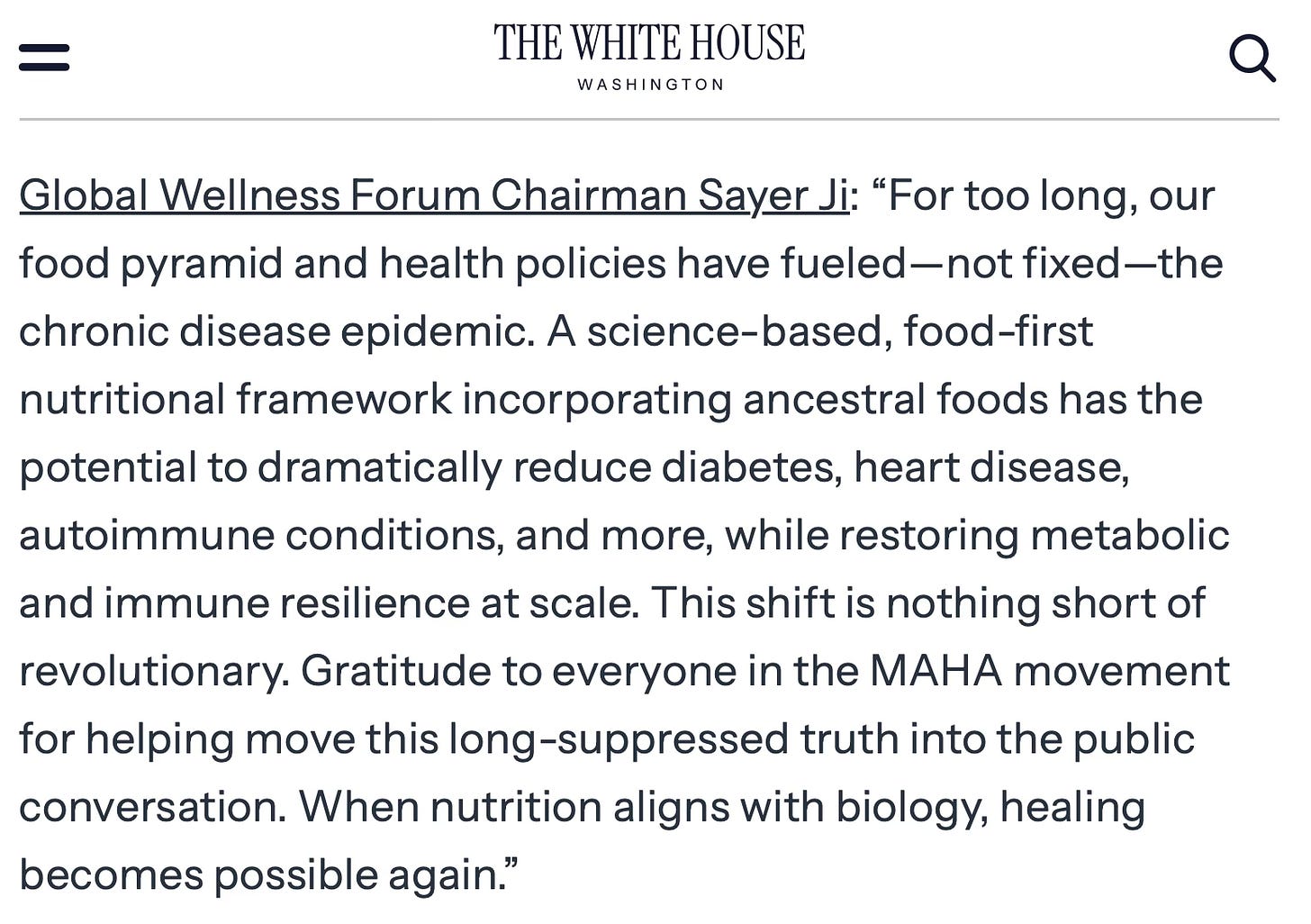 Global Wellness Forum Chairman Sayer Ji: “For too long, our food pyramid and health policies have fueled—not fixed—the chronic disease epidemic. A science-based, food-first nutritional framework incorporating ancestral foods has the potential to dramatically reduce diabetes, heart disease, autoimmune conditions, and more, while restoring metabolic and immune resilience at scale. This shift is nothing short of revolutionary. Gratitude to everyone in the MAHA movement for helping move this long-suppressed truth into the public conversation. When nutrition aligns with biology, healing becomes possible again.”