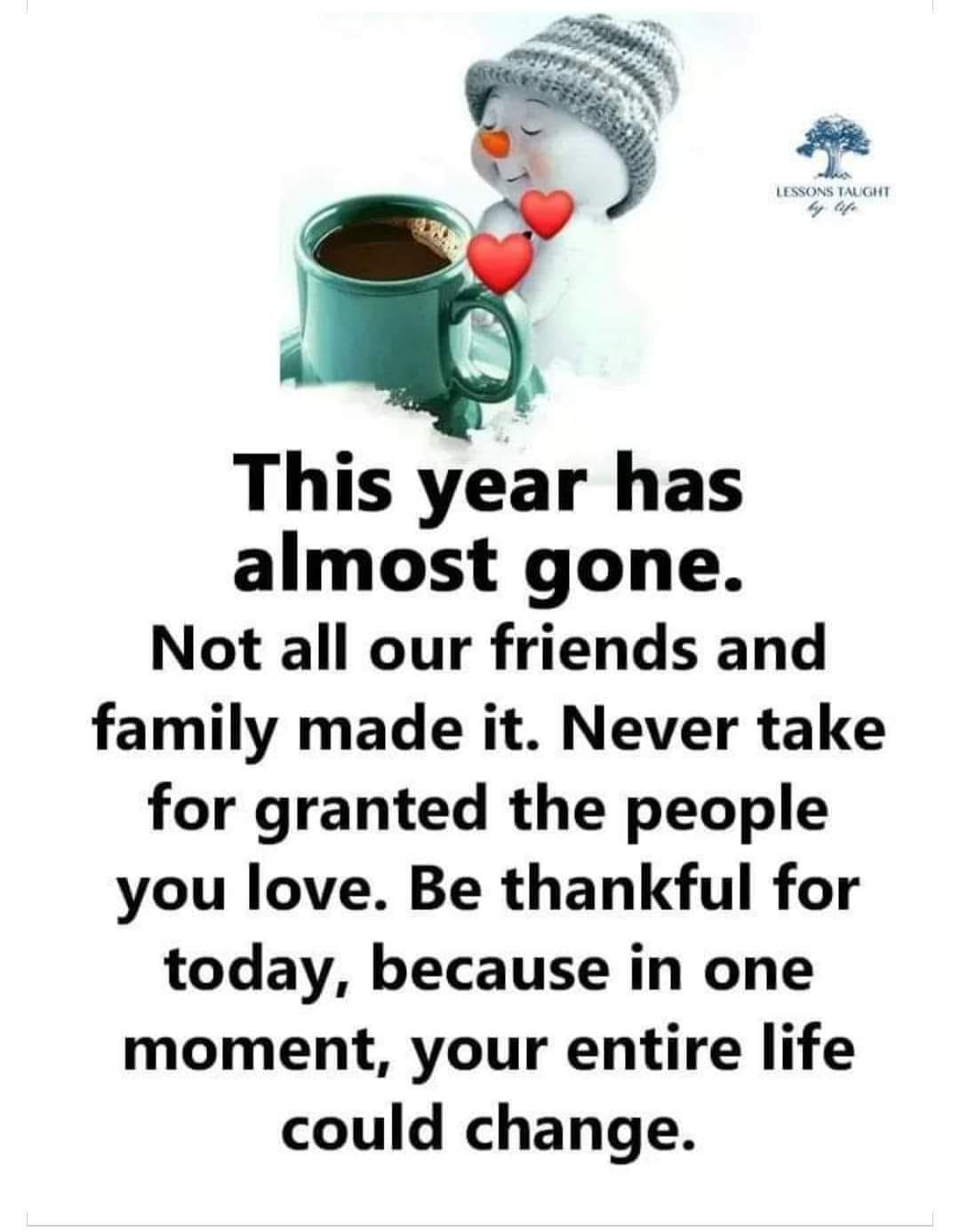 May be an image of text that says 'LESSONSTAUGHT TAUGHT oife This year has almost gone. Not all our friends and family made it. Never take for granted the people you love. Be thankful for today, because in one moment, your entire life could change.'