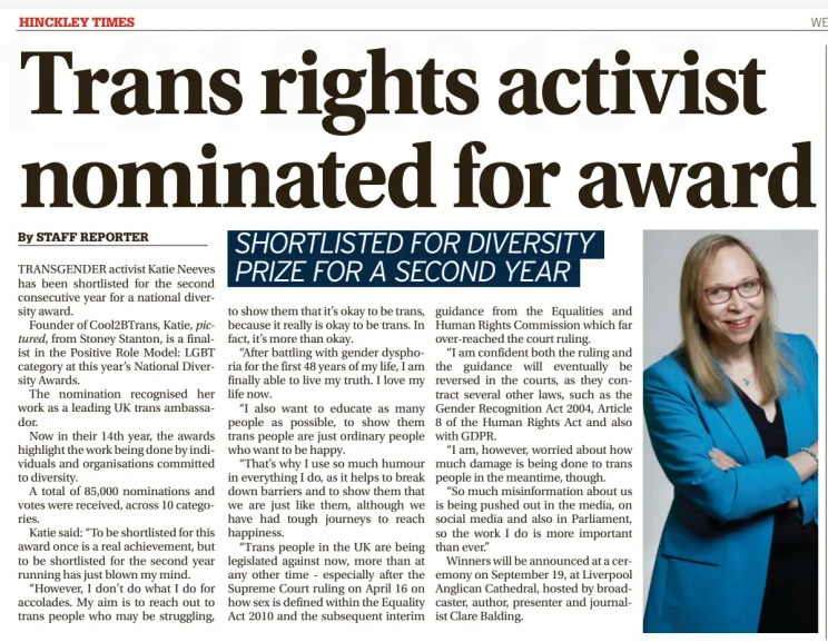 Katie Neeves shortlisted again for major diversity award  Trans activist Katie Neeves, founder of Cool2BTrans, has been shortlisted for the National Diversity Awards’ Positive Role Model: LGBT prize for the second year running. Neeves, from Stoney Stanton, said her work aims to support trans people and challenge misinformation: “My aim is to reach out to trans people who may be struggling, to show them it’s okay to be trans, because it really is okay to be trans. In fact, it’s more than okay.” She criticised recent anti-trans legislation and misinformation, saying it makes her advocacy “more important than ever”. Winners will be announced on 19 September in Liverpool.