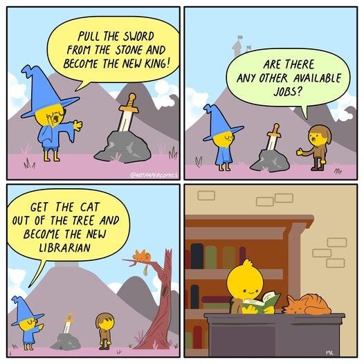4 panel cartoon.
1: Outdoor scene with castle on hill vaguely seen in background distance.  Character in wizard hat gestures towards the hilt of a sword sticking out a stone, and says, "Pull the sword from the stone and become the new King!"
2: Small man approaches and asks "Are there any other available jobs?"
3: Wizard points to tree with orange cat seated up on branch, saying "Get the cat out of the tree and become the new librarian"
4: Scene changes to indoors. The small man is wearing contented expression, reading a book, a shelf of other books behind him, and an orange cat resting on his desk.