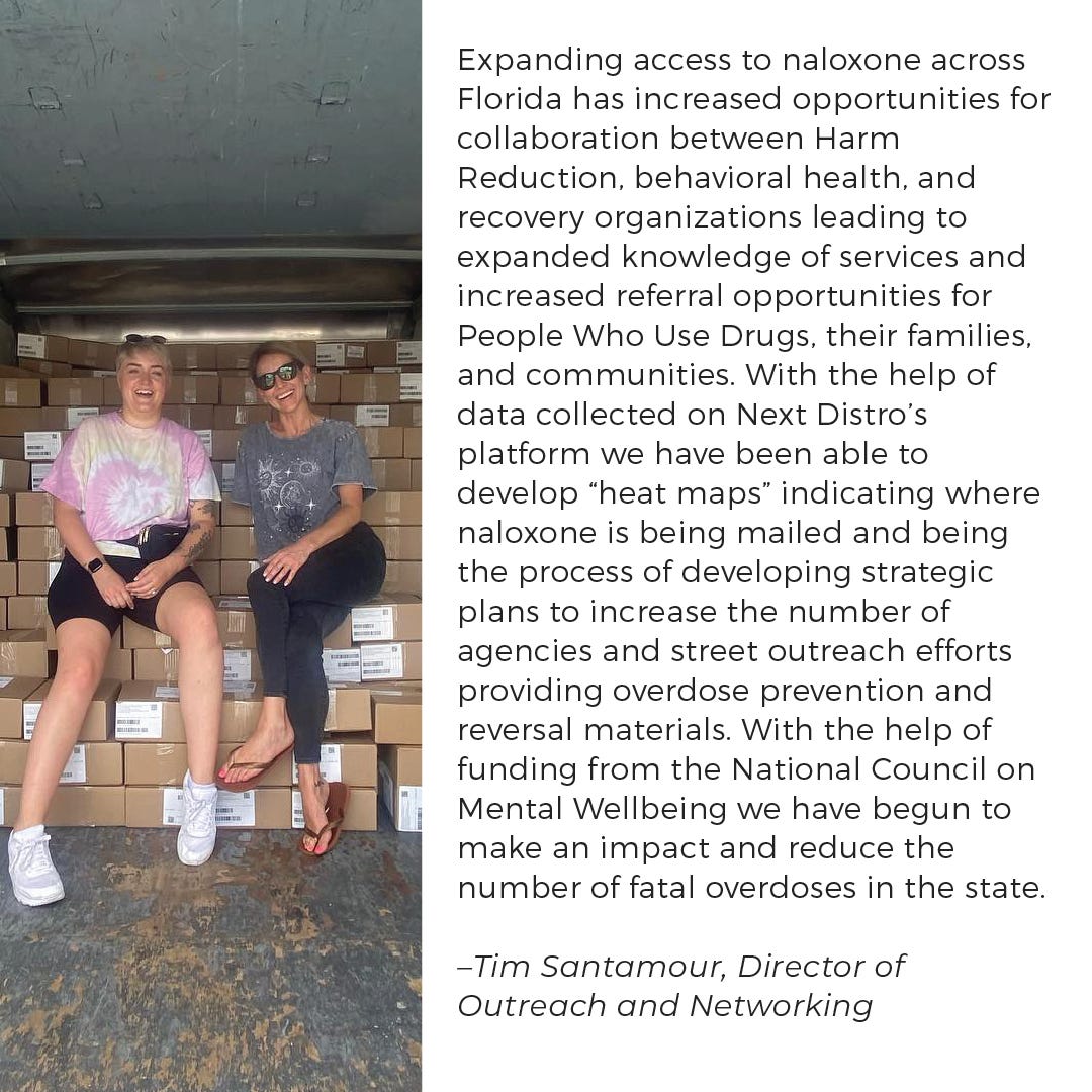 Expanding access to naloxone across Florida has increased opportunities for collaboration between Harm Reduction, behavioral health, and recovery organizations leading to expanded knowledge of services and increased referral opportunities for People Who Use Drugs, their families, and communities.  With the help of data collected on Next Distro’s platform we have been able to develop “heat maps” indicating where naloxone is being mailed and being the process of developing strategic plans to increase the number of agencies and street outreach efforts providing overdose prevention and reversal materials.  With the help of funding from the National Council on Mental Wellbeing we have begun to make an impact and reduce the number of fatal overdoses in the state.