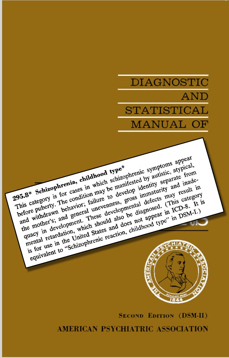 Autism wasn’t added as a separate category, infantile autism, with expanded criteria, until DSM-III (1980) and then autistic disorder, in DSM-IIIR (1987), and once again (added Aspergers, etc.) in DSM-IV (1990) and DSM-V (2013). Autism wasn’t added as a separate category, infantile autism, with expanded criteria, until DSM-III (1980) and then autistic disorder, in DSM-IIIR (1987), and once again (added Aspergers, etc.) in DSM-IV (1990) and DSM-V (2013).