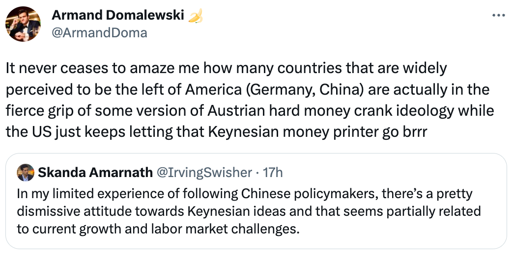See new Tweets Conversation Armand Domalewski 🍌 @ArmandDoma It never ceases to amaze me how many countries that are widely perceived to be the left of America (Germany, China) are actually in the fierce grip of some version of Austrian hard money crank ideology while the US just keeps letting that Keynesian money printer go brrr Quote Tweet Skanda Amarnath @IrvingSwisher · 17h In my limited experience of following Chinese policymakers, there’s a pretty dismissive attitude towards Keynesian ideas and that seems partially related to current growth and labor market challenges. See new Tweets Conversation Armand Domalewski 🍌 @ArmandDoma It never ceases to amaze me how many countries that are widely perceived to be the left of America (Germany, China) are actually in the fierce grip of some version of Austrian hard money crank ideology while the US just keeps letting that Keynesian money printer go brrr Quote Tweet Skanda Amarnath @IrvingSwisher · 17h In my limited experience of following Chinese policymakers, there’s a pretty dismissive attitude towards Keynesian ideas and that seems partially related to current growth and labor market challenges.