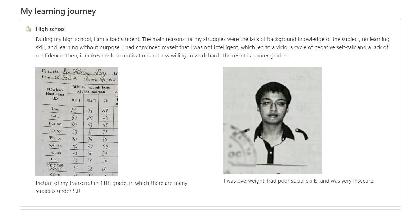 Có thể là hình ảnh về 1 người và văn bản cho biết 'My learning journey 福 High school During high school, am bad student. The main reasons for my struggles were lack backround knowledge of the subject, learning learning without purpose had convinced myself that was intelligent, which toa vicious cycle of negative self-talk and a lack of confidence. Then, makes me lose motivation and ess willing to work hard. The result poorer grades. Mônhọ hoạo 50 3 62 Dcn Picture my transcript subjects under 1th grade, in which there many was overweight, had poor social skills, and was very insecure.'