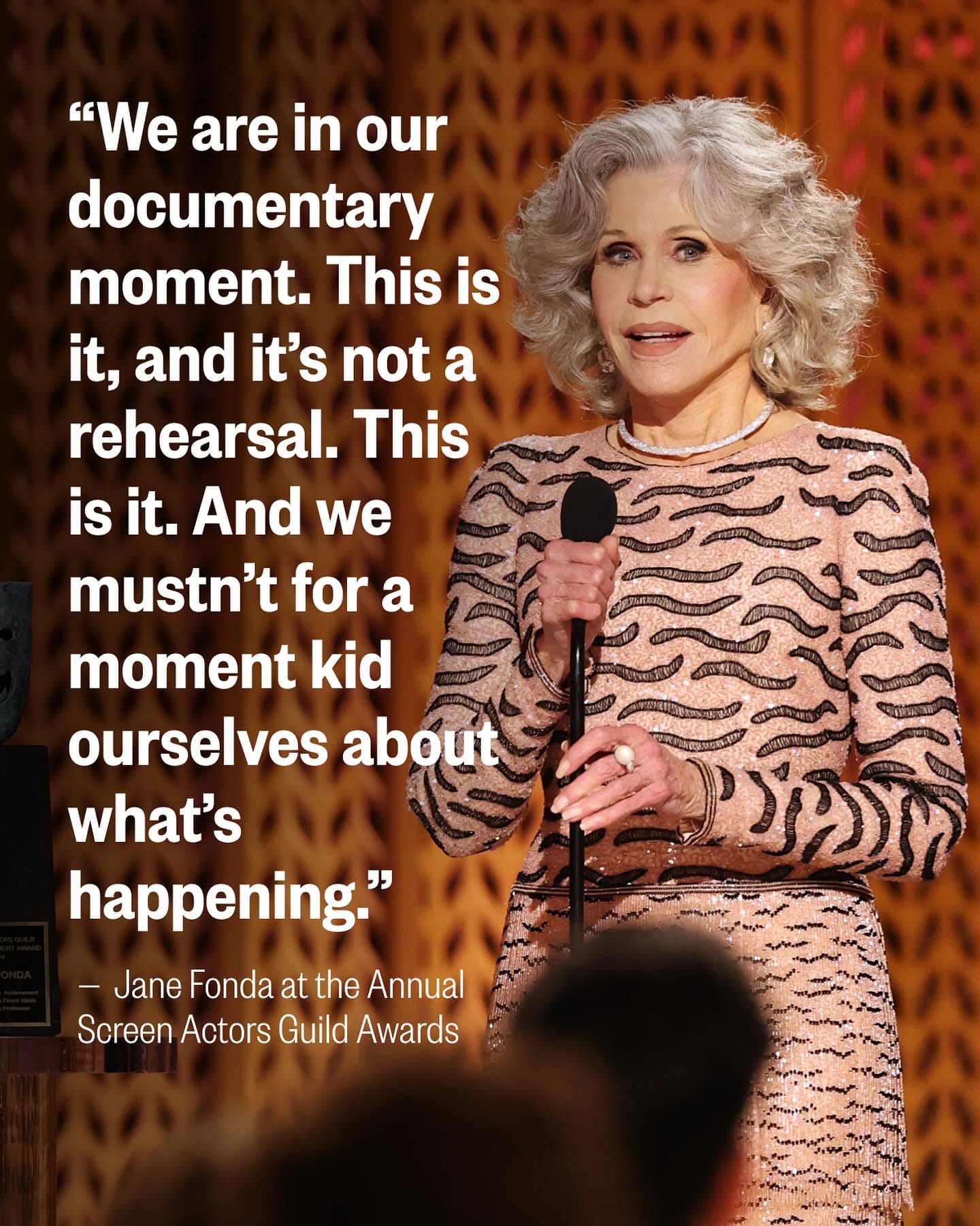 May be an image of 1 person and text that says '"We are in our documentary moment. This is it, and it's not a rehearsal. This is it. And we mustn't for a moment kid ourselves about what's happening." -JaneFondaattheAnnual -Jane Fonda at the Annual Screen Actors Guild Awards'
