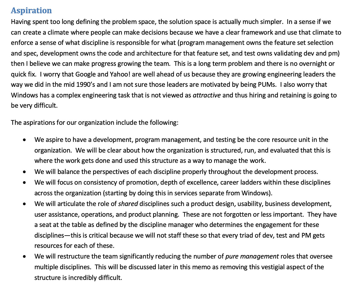 Aspiration Having spent too long defining the problem space, the solution space is actually much simpler. In a sense if we can create a climate where people can make decisions because we have a clear framework and use that climate to enforce a sense of what discipline is responsible for what (program management owns the feature set selection and spec, development owns the code and architecture for that feature set, and test owns validating dev and pm) then I believe we can make progress growing the team. This is a long term problem and there is no overnight or quick fix. I worry that Google and Yahoo! are well ahead of us because they are growing engineering leaders the way we did in the mid 1990's and I am not sure those leaders are motivated by being PUMs. I also worry that Windows has a complex engineering task that is not viewed as attractive and thus hiring and retaining is going to be very difficult. The aspirations for our organization include the following: We aspire to have a development, program management, and testing be the core resource unit in the organization. We will be clear about how the organization is structured, run, and evaluated that this is where the work gets done and used this structure as a way to manage the work. We will balance the perspectives of each discipline properly throughout the development process. We will focus on consistency of promotion, depth of excellence, career ladders within these disciplines across the organization (starting by doing this in services separate from Windows). We will articulate the role of shared disciplines such a product design, usability, business development, user assistance, operations, and product planning. These are not forgotten or less important. They have a seat at the table as defined by the discipline manager who determines the engagement for these disciplines- this is critical because we will not staff these so that every triad of dev, test and PM gets resources for each of these. We will restructure the team significantly reducing the number of pure management roles that oversee multiple disciplines. This will be discussed later in this memo as removing this vestigial aspect of the structure is incredibly difficult. Aspiration Having spent too long defining the problem space, the solution space is actually much simpler. In a sense if we can create a climate where people can make decisions because we have a clear framework and use that climate to enforce a sense of what discipline is responsible for what (program management owns the feature set selection and spec, development owns the code and architecture for that feature set, and test owns validating dev and pm) then I believe we can make progress growing the team. This is a long term problem and there is no overnight or quick fix. I worry that Google and Yahoo! are well ahead of us because they are growing engineering leaders the way we did in the mid 1990's and I am not sure those leaders are motivated by being PUMs. I also worry that Windows has a complex engineering task that is not viewed as attractive and thus hiring and retaining is going to be very difficult. The aspirations for our organization include the following: We aspire to have a development, program management, and testing be the core resource unit in the organization. We will be clear about how the organization is structured, run, and evaluated that this is where the work gets done and used this structure as a way to manage the work. We will balance the perspectives of each discipline properly throughout the development process. We will focus on consistency of promotion, depth of excellence, career ladders within these disciplines across the organization (starting by doing this in services separate from Windows). We will articulate the role of shared disciplines such a product design, usability, business development, user assistance, operations, and product planning. These are not forgotten or less important. They have a seat at the table as defined by the discipline manager who determines the engagement for these disciplines- this is critical because we will not staff these so that every triad of dev, test and PM gets resources for each of these. We will restructure the team significantly reducing the number of pure management roles that oversee multiple disciplines. This will be discussed later in this memo as removing this vestigial aspect of the structure is incredibly difficult.