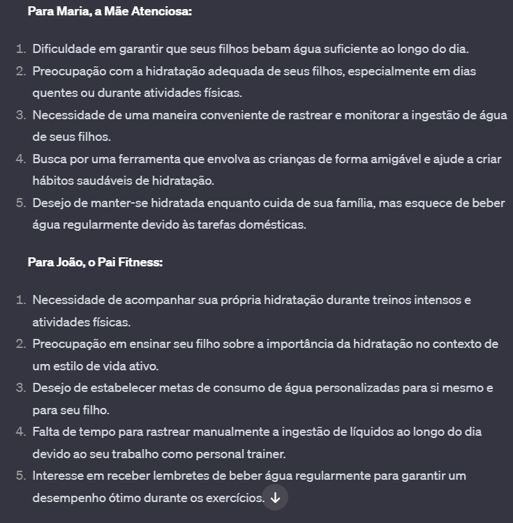 Para Maria, a Mãe Atenciosa:  Dificuldade em garantir que seus filhos bebam água suficiente ao longo do dia. Preocupação com a hidratação adequada de seus filhos, especialmente em dias quentes ou durante atividades físicas. Necessidade de uma maneira conveniente de rastrear e monitorar a ingestão de água de seus filhos. Busca por uma ferramenta que envolva as crianças de forma amigável e ajude a criar hábitos saudáveis de hidratação. Desejo de manter-se hidratada enquanto cuida de sua família, mas esquece de beber água regularmente devido às tarefas domésticas. Para João, o Pai Fitness:  Necessidade de acompanhar sua própria hidratação durante treinos intensos e atividades físicas. Preocupação em ensinar seu filho sobre a importância da hidratação no contexto de um estilo de vida ativo. Desejo de estabelecer metas de consumo de água personalizadas para si mesmo e para seu filho. Falta de tempo para rastrear manualmente a ingestão de líquidos ao longo do dia devido ao seu trabalho como personal trainer. Interesse em receber lembretes de beber água regularmente para garantir um desempenho ótimo durante os exercícios.