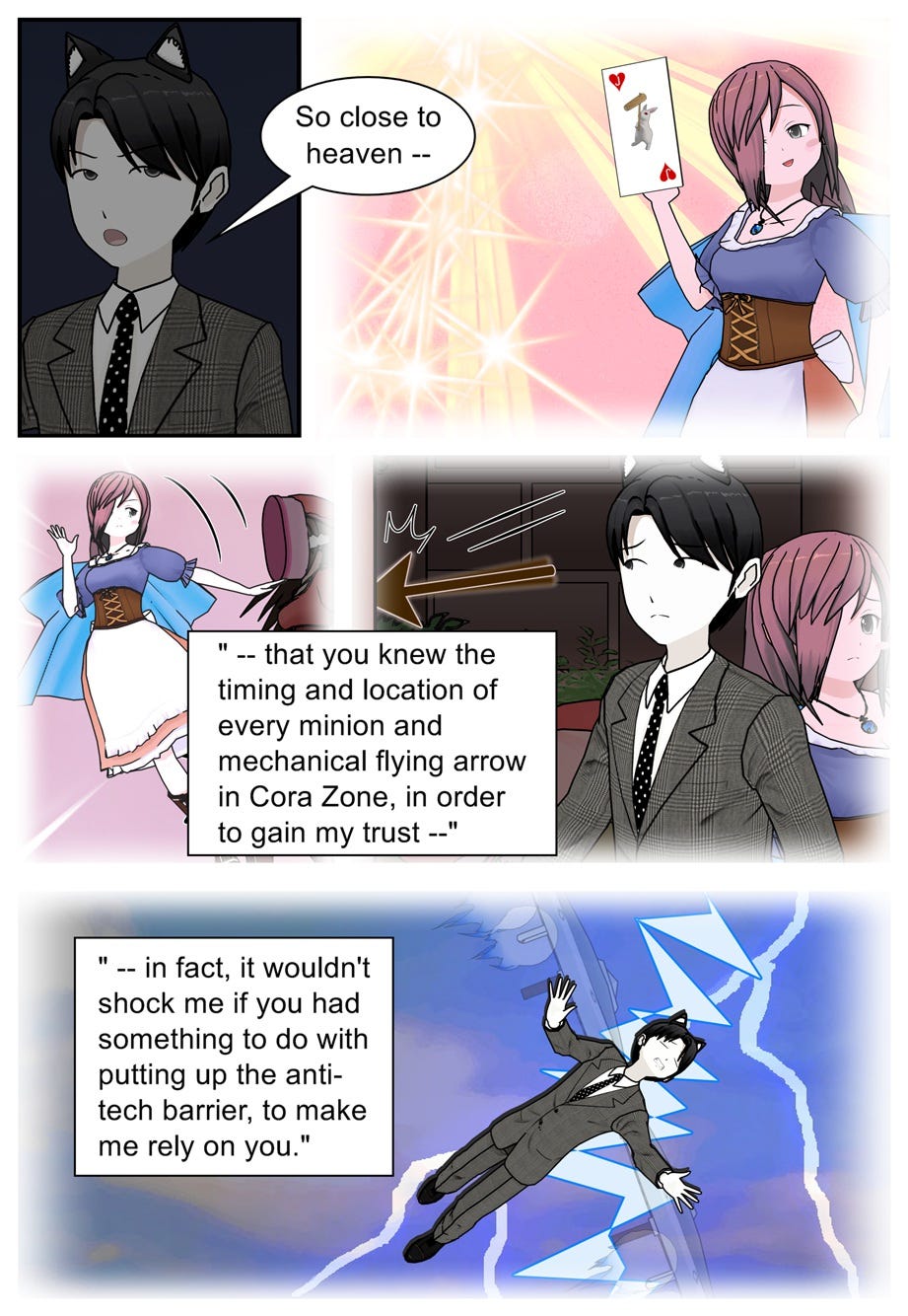 So close to heaven, that you knew the timing and location of every minion and mechanical flying arrow in Cora Zone, in order to gain my trust. In fact, it wouldn't shock me if you had something to do with putting up the anti-tech barrier to make me rely on you.