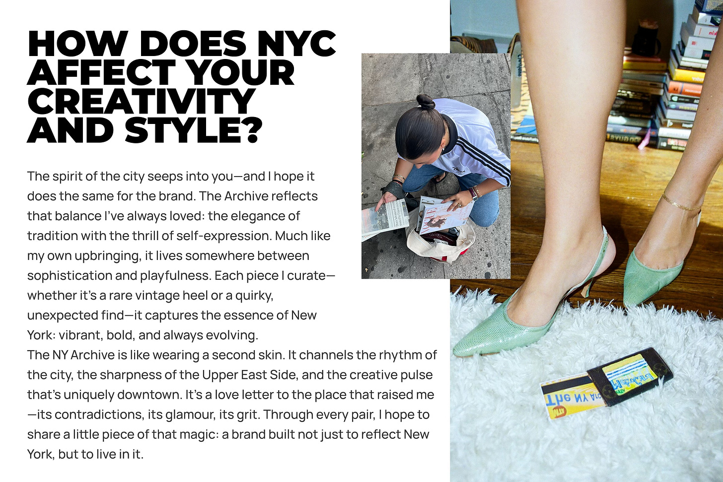 The spirit of the city seeps into you—and I hope it does the same for the brand. The Archive reflects that balance I’ve always loved: the elegance of tradition with the thrill of self-expression. Much like my own upbringing, it lives somewhere between sophistication and playfulness. Each piece I curate—whether it’s a rare vintage heel or a quirky, unexpected find—it captures the essence of New York: vibrant, bold, and always evolving. The NY Archive is like wearing a second skin. It channels the rhythm of the city, the sharpness of the Upper East Side, and the creative pulse that’s uniquely downtown. It’s a love letter to the place that raised me—its contradictions, its glamour, its grit. Through every pair, I hope to share a little piece of that magic: a brand built not just to reflect New York, but to live in it. The spirit of the city seeps into you—and I hope it does the same for the brand. The Archive reflects that balance I’ve always loved: the elegance of tradition with the thrill of self-expression. Much like my own upbringing, it lives somewhere between sophistication and playfulness. Each piece I curate—whether it’s a rare vintage heel or a quirky, unexpected find—it captures the essence of New York: vibrant, bold, and always evolving. The NY Archive is like wearing a second skin. It channels the rhythm of the city, the sharpness of the Upper East Side, and the creative pulse that’s uniquely downtown. It’s a love letter to the place that raised me—its contradictions, its glamour, its grit. Through every pair, I hope to share a little piece of that magic: a brand built not just to reflect New York, but to live in it.