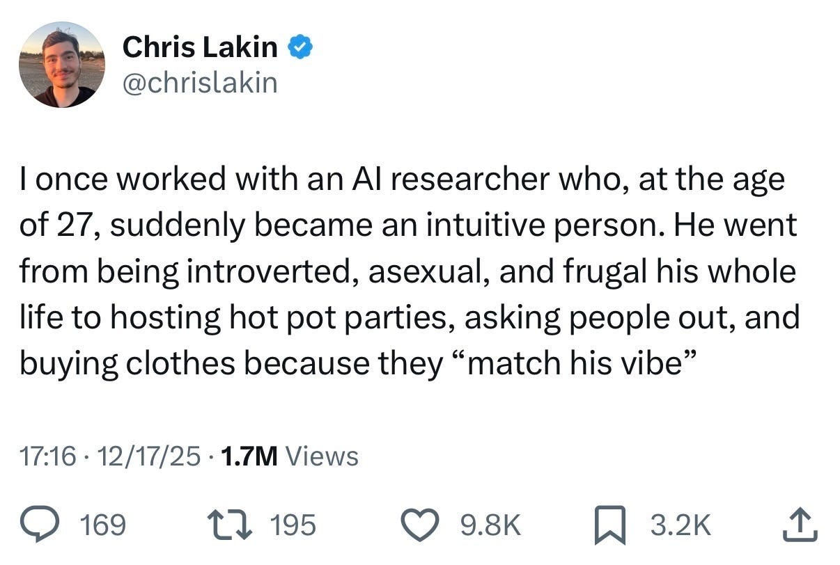 Chris Lakin @chrislakin
I once worked with an AI researcher who, at the age of 27, suddenly became an intuitive person. He went from being introverted, asexual, and frugal his whole life to hosting hot pot parties, asking people out, and buying clothes because they “match his vibe”
Dec 17, 2025 · 1.7M Views 9.8K likes