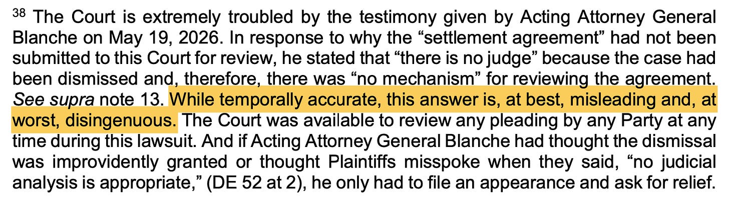 38 The Court is extremely troubled by the testimony given by Acting Attorney General Blanche on May 19, 2026. In response to why the "settlement agreement" had not been submitted to this Court for review, he stated that "there is no judge" because the case had been dismissed and, therefore, there was "no mechanism" for reviewing the agreement. See supra note 13. While temporally accurate, this answer is, at best, misleading and, at worst, disingenuous. The Court was available to review any pleading by any Party at any time during this lawsuit. And if Acting Attorney General Blanche had thought the dismissal was improvidently granted or thought Plaintiffs misspoke when they said, "no judicial analysis is appropriate," (DE 52 at 2), he only had to file an appearance and ask for relief.