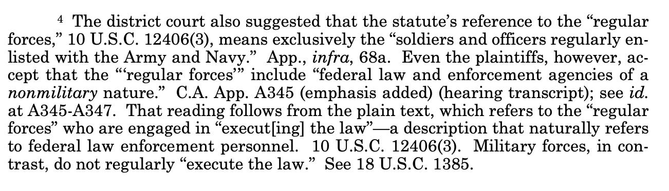 4 The district court also suggested that the statute’s reference to the “regular forces,” 10 U.S.C. 12406(3), means exclusively the “soldiers and officers regularly enlisted with the Army and Navy.” App., infra, 68a. Even the plaintiffs, however, accept that the “‘regular forces’” include “federal law and enforcement agencies of a nonmilitary nature.” C.A. App. A345 (emphasis added) (hearing transcript); see id. at A345-A347. That reading follows from the plain text, which refers to the “regular forces” who are engaged in “execut[ing] the law”—a description that naturally refers to federal law enforcement personnel. 10 U.S.C. 12406(3). Military forces, in contrast, do not regularly “execute the law.” See 18 U.S.C. 1385