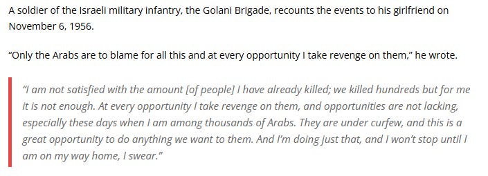 A soldier of the Israeli military infantry, the Golani Brigade, recounts the events to his girlfriend on November 6, 1956.

“Only the Arabs are to blame for all this and at every opportunity I take revenge on them,” he wrote.

“I am not satisfied with the amount [of people] I have already killed; we killed hundreds but for me it is not enough. At every opportunity I take revenge on them, and opportunities are not lacking, especially these days when I am among thousands of Arabs. They are under curfew, and this is a great opportunity to do anything we want to them. And I’m doing just that, and I won’t stop until I am on my way home, I swear.”