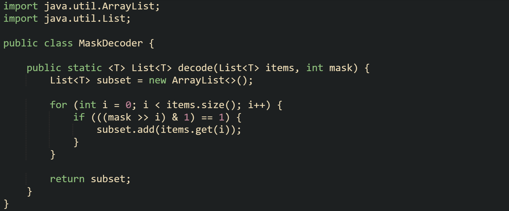 import java.util.ArrayList; import java.util.List;  public class MaskDecoder {      public static <T> List<T> decode(List<T> items, int mask) {         List<T> subset = new ArrayList<>();          for (int i = 0; i < items.size(); i++) {             if (((mask >> i) & 1) == 1) {                 subset.add(items.get(i));             }         }          return subset;     } }