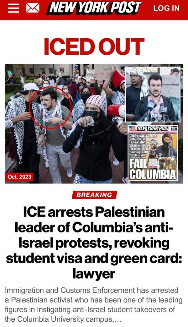 May be an image of 5 people and text that says 'NEW YORKPOST YORK POST LOG LOGIN IN ICED EDOUT NOTI HUMAN NEW YORK POST NEWYORKPOST ® Cops FINALLYarrest FINALLY arrest Meake Neak-willedU. -Willedo building,call for'Intifada tifada™ Oct. Oct.2023 2023 COLUMBIA BREAKING ICE arrests Palestinian leader of Columbia's anti- Israel protests, revoking student visa and green card: lawyer Immigration and Customs Enforcement has arrested a Palestinian activist who has been one of the leading figures in instigating anti-Israel student takeovers of the Columbia University campus,...'
