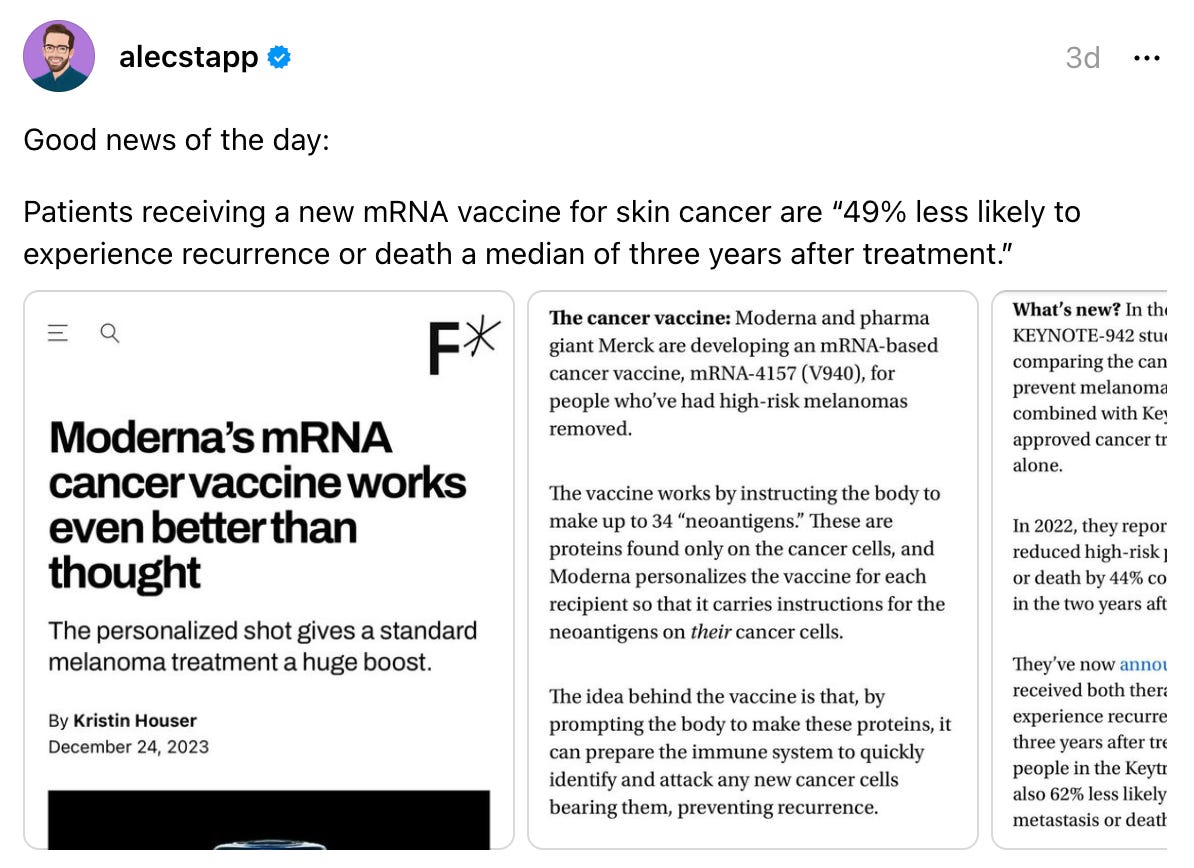 alecstapp's profile picture alecstapp 3d Good news of the day: Patients receiving a new mRNA vaccine for skin cancer are “49% less likely to experience recurrence or death a median of three years after treatment.” alecstapp's profile picture alecstapp 3d Good news of the day: Patients receiving a new mRNA vaccine for skin cancer are “49% less likely to experience recurrence or death a median of three years after treatment.”
