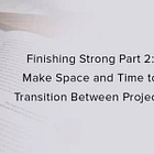 Finishing Strong Part 2: Make Space and Time to Transition Between Projects