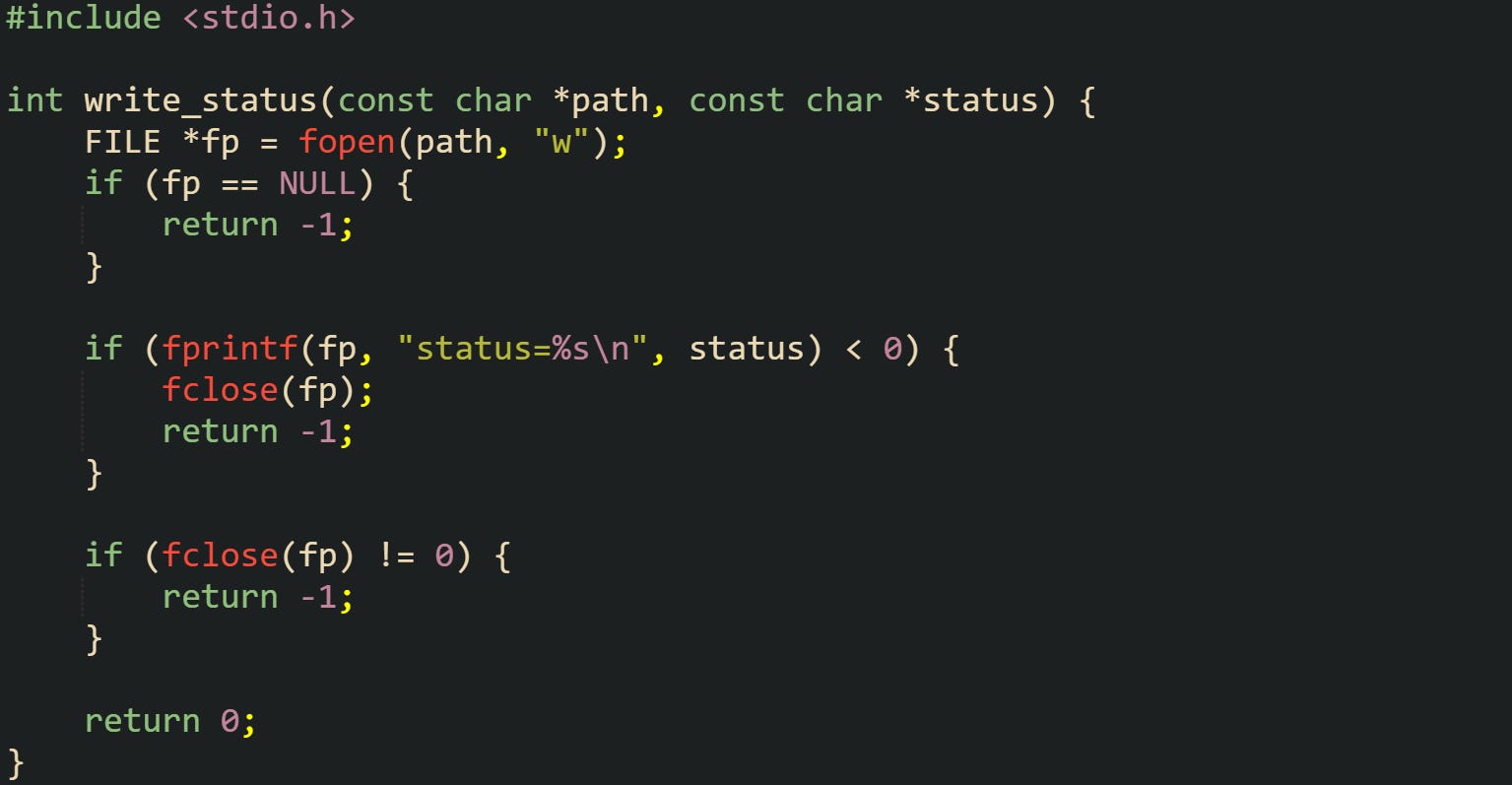 #include <stdio.h> int write_status(const char *path, const char *status) { FILE *fp = fopen(path, "w"); if (fp == NULL) { return -1; } if (fprintf(fp, "status=%s\n", status) < 0) { fclose(fp); return -1; } if (fclose(fp) != 0) { return -1; } return 0; } #include <stdio.h> int write_status(const char *path, const char *status) { FILE *fp = fopen(path, "w"); if (fp == NULL) { return -1; } if (fprintf(fp, "status=%s\n", status) < 0) { fclose(fp); return -1; } if (fclose(fp) != 0) { return -1; } return 0; }