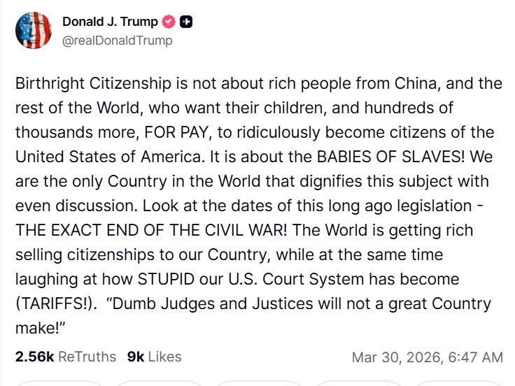 Birthright Citizenship is not about rich people from China, and the rest of the World, who want their children, and hundreds of thousands more, FOR PAY, to ridiculously become citizens of the United States of America. It is about the BABIES OF SLAVES! We are the only Country in the World that dignifies this subject with even discussion. Look at the dates of this long ago legislation - THE EXACT END OF THE CIVIL WAR! The World is getting rich selling citizenships to our Country, while at the same time laughing at how STUPID our U.S. Court System has become (TARIFFS!).  “Dumb Judges and Justices will not a great Country make!”