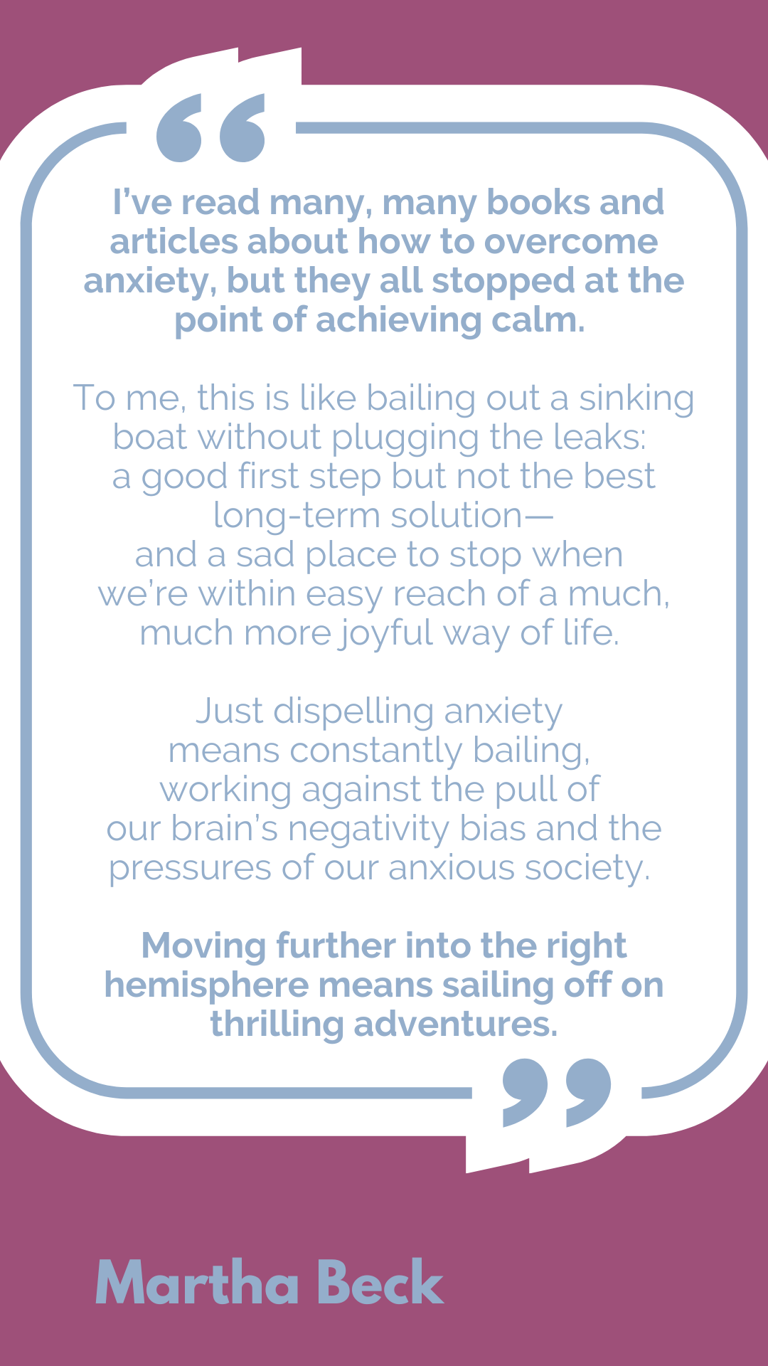 "I’ve read many, many books and articles about how to overcome anxiety, but they all stopped at the point of achieving calm. To me, this is like bailing out a sinking boat without plugging the leaks: a good first step but not the best long-term solution—and a sad place to stop when we’re within easy reach of a much, much more joyful way of life. Just dispelling anxiety means constantly bailing, working against the pull of our brain’s negativity bias and the pressures of our anxious society. Moving further into the right hemisphere means sailing off on thrilling adventures," said Martha Beck.