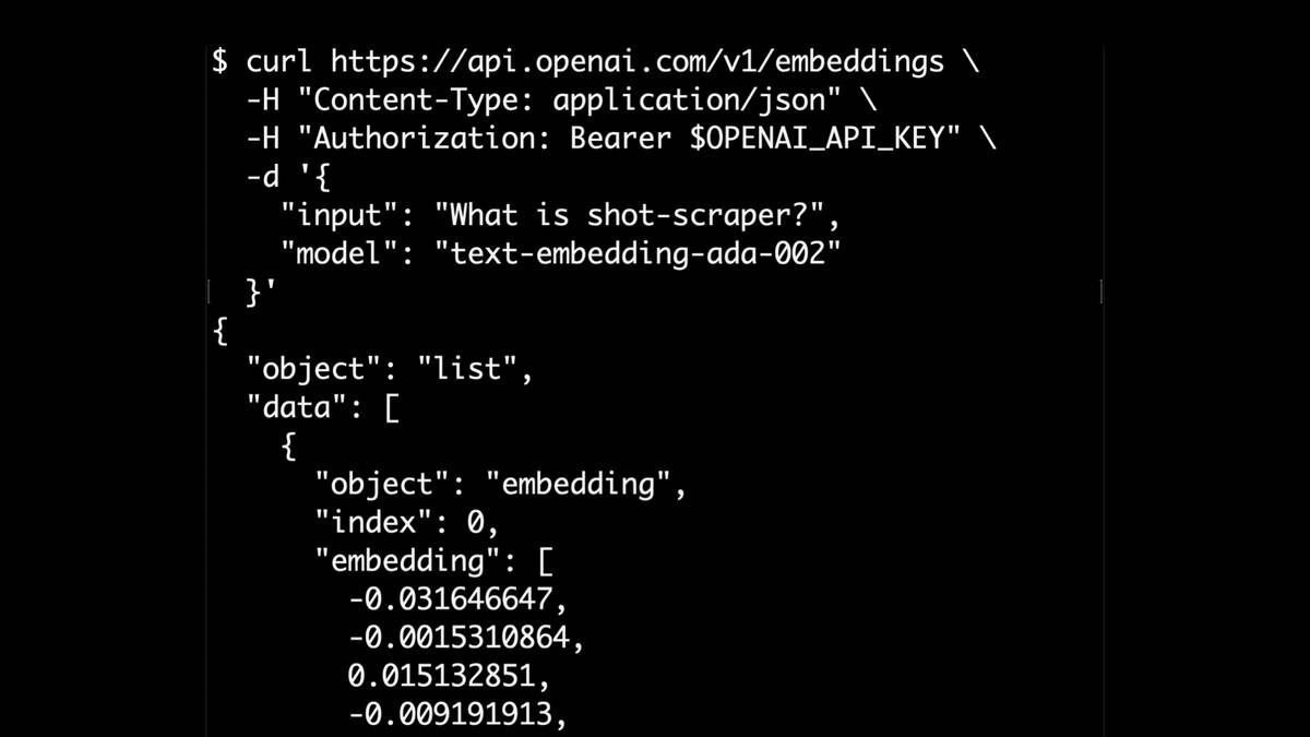 $ curl https://api.openai.com/v1/embeddings \
-H "Content-Type: application/json" \
-H "Authorization: Bearer $OPENAI_API_KEY" \
R
"input": "What is shot-scraper?",
"model": "text-embedding-ada-002"
}l
{
"object": "list",
"data": [
{
"object": "embedding",
"index": 0,
"embedding": [
-0.031646647,
0.015132851,
-0.009191913,